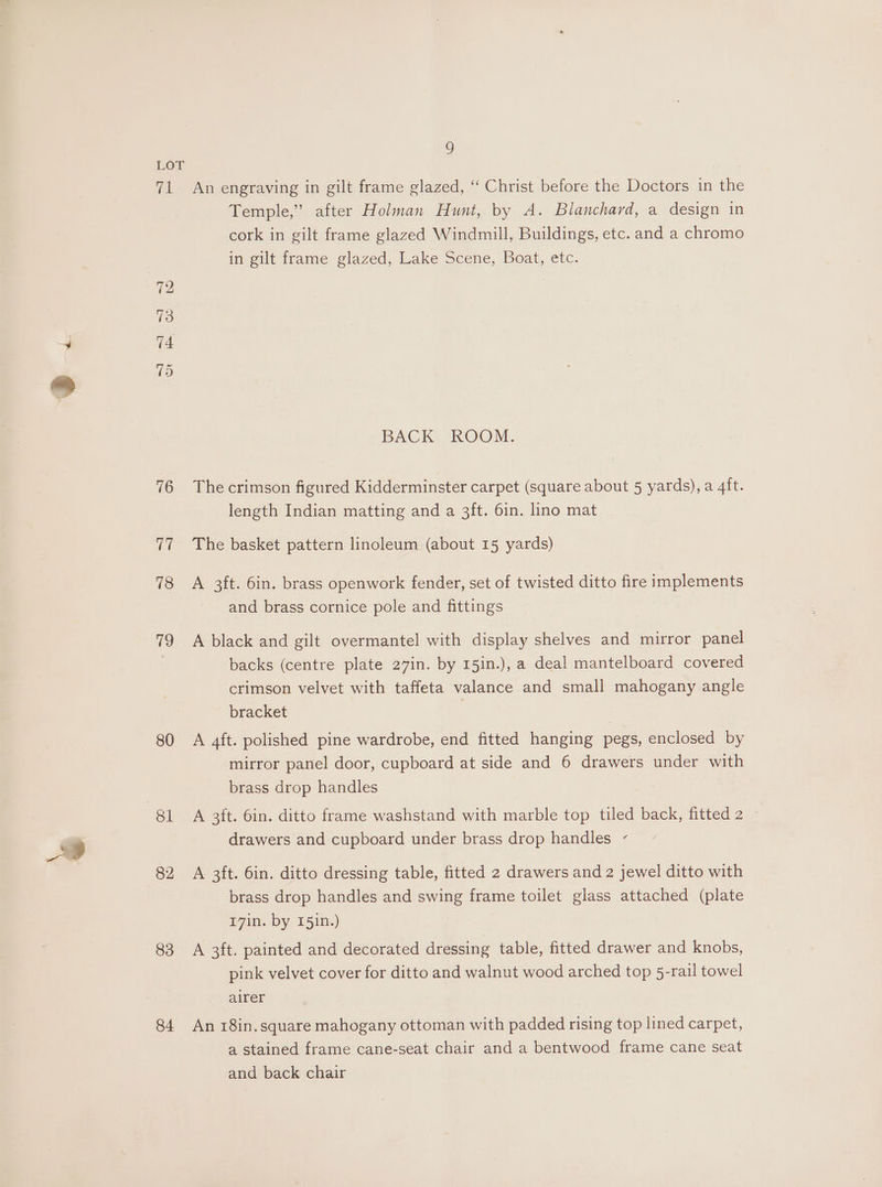 LOT 71 An engraving in gilt frame glazed, ‘‘ Christ before the Doctors in the Temple,” after Holman Hunt, by A. Blanchard, a design in cork in gilt frame glazed Windmill, Buildings, etc. and a chromo in gilt frame glazed, Lake Scene, Boat, etc. 72 73 74 15 BACK ROOM. 76 Thecrimson figured Kidderminster carpet (square about 5 yards), a 4ft. length Indian matting and a 3ft. 6in. lino mat 77 The basket pattern linoleum (about 15 yards) 78 A 3ft. 6in. brass openwork fender, set of twisted ditto fire implements and brass cornice pole and fittings 79 A black and gilt overmantel with display shelves and mirror panel . backs (centre plate 27in. by 15in.), a deal mantelboard covered crimson velvet with taffeta valance and small mahogany angle bracket 80 A 4ft. polished pine wardrobe, end fitted hanging pegs, enclosed by mirror panel door, cupboard at side and 6 drawers under with brass drop handles 81 A 3ft. 6in. ditto frame washstand with marble top tiled back, fitted 2 drawers and cupboard under brass drop handles - 82 A 3ft. 6in. ditto dressing table, fitted 2 drawers and 2 jewel ditto with brass drop handles and swing frame toilet glass attached (plate 17in. by 151n.) 83 A 3ft. painted and decorated dressing table, fitted drawer and knobs, pink velvet cover for ditto and walnut wood arched top 5-rail towel airer 84 An 18in.square mahogany ottoman with padded rising top lined carpet, a stained frame cane-seat chair and a bentwood frame cane seat and back chair