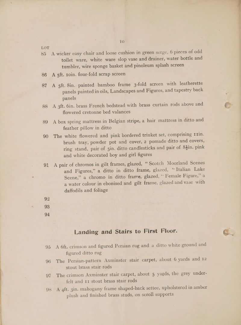 ony 85 86 87 88 89 90 92 93 94 5) I6 98 tO A wicker easy chair and loose cushion in green serge, 6 pieces of odd toilet ware, white ware slop vase and drainer, water bottle and tumbler, wire sponge basket and pinoleum splash screen A sft. roin. four-fold scrap screen A 5ft. 8in. painted bamboo frame 3-fold screen with leatherette panels painted in oils, Landscapes and Figures, and tapestry back panels A 3ft. 6in. brass French bedstead with brass curtain rods above and flowered cretonne bed valances A box spring mattress in Belgian stripe, a hair mattress in ditto and The white flowered and pink bordered trinket set, comprising Irin. ring stand, pair of 5in. ditto candlesticks and pair of 83in. pink and white decorated boy and girl figures A pair of chromos in gilt frames, glazed, “Scotch Moorland Scenes and Figures,” a ditto in ditto frame, glazed, ‘“ Italian Lake Scene,” a chromo in ditto frame, glazed, * Female Figure,” a ‘a water colour in ebonised and gilt frame, glazed and vase with daffodils and foliage Landing and Stairs to First Floor. A 6ft. crimson and figured Persian rug and a ditto white ground and figured ditto rug The Persian-pattern Axminster stair carpet, about 6 yards and 12 stout brass stair rods The crimson Axminster stair carpet, about 5 yards, the grey under- felt and rr stout brass stair rods A aft. 3in. mahogany frame shaped-back settee, upholstered in amber plush and finished brass studs, on scroll supports -