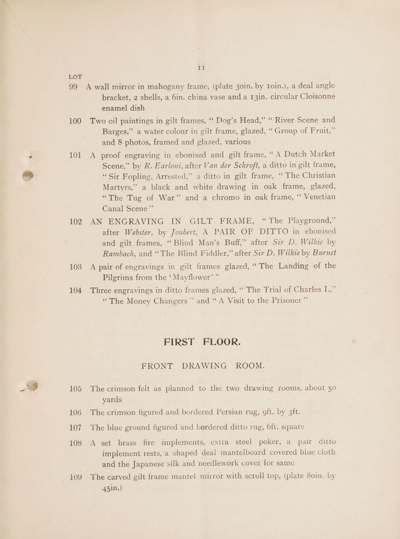 LOT 99 A wall mirror in mahogany frame, (plate 30in. by roin.), a deal angle bracket, 2 shells, a 6in. china vase and a 13in. circular Cloisonne enamel dish 100 Two oil paintings in gilt frames, ‘“‘ Dog’s Head,” “ River Scene and Barges,” a water colour in gilt frame, glazed, “ Group of Fruit,” and 8 photos, framed and glazed, various 101 A proof engraving in ebonised and gilt frame, “ A Dutch Market Scene,” by R. Earloni, after Van der Schroft, a ditto in gilt frame, “Sir Fopling, Arrested,” a ditto in gilt frame, ‘“ The Christian Martyrs,” a black and white drawing in oak frame, glazed, “The Tug of War” and a chromo in oak frame, ‘‘ Venetian Canal Scene ” 102 AN ENGRAVING IN GILT FRAME, “The Playground,” after Webster, by Joubert, A PAIR OF DITTO in ebonised and gilt frames, “ Blind Man’s Buff,’ after Sir D. Wilkve by Rambach, and “The Blind Fiddler,” after Sir D. Wilkie by Burnet 108 A pair of engravings in gilt frames glazed, “The Landing of the x 92 Pilgrims from the ‘ Mayflower 104 Three engravings in ditto frames glazed, ‘‘ The Trial of Charles I.,” “The Money Changers” and “ A Visit to the Prisoner ”’ FIRST FLOOR. FRONT DRAWING ROOM. 105 The crimson felt as planned to the two drawing rooms, about 50 yards 106 The crimson figured and bordered Persian rug, oft. by 3ft. 107 The blue ground figured and bordered ditto rug, Oft. square 108 A set brass fire implements, extra steel poker, a pair ditto implement rests, a shaped deal mantelboard covered blue cloth and the Japanese silk and needlework cover for same 109 The carved gilt frame mantel mirror with scroll top, (plate 80in. by 451n.)