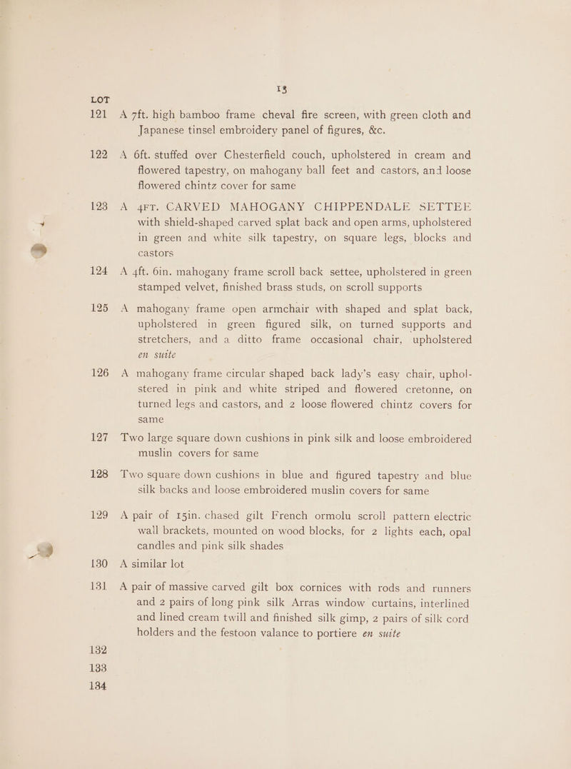 bee 122 123 126 127 128 129 130 131 132 138 134 13 Japanese tinsel embroidery panel of figures, &amp;c. A O6ft. stuffed over Chesterfield couch, upholstered in cream and flowered tapestry, on mahogany ball feet and castors, and loose flowered chintz cover for same i 4et. CARVED MAHOGANY CHIPPENDALI, SETTEE with shield-shaped carved splat back and open arms, upholstered in green and white silk tapestry, on square legs, blocks and castors A 4ft. 6in. mahogany frame scroll back settee, upholstered in green stamped velvet, finished brass studs, on scroll supports A mahogany frame open armchair with shaped and splat back, upholstered in green figured silk, on turned supports and stretchers, and a ditto frame occasional chair, upholstered en sutte A mahogany frame circular shaped back lady’s easy chair, uphol- stered in pink and white striped and flowered cretonne, on turned legs and castors, and 2 loose flowered chintz covers for same | Two large square down cushions in pink silk and loose embroidered muslin covers for same Two square down cushions in blue and figured tapestry and blue silk backs and loose embroidered muslin covers for same A pair of 15in. chased gilt French ormolu scroll pattern electric wall brackets, mounted on wood blocks, for 2 lights each, opal candles and pink silk shades A similar lot A pair of massive carved gilt box cornices with rods and runners and 2 pairs of long pink silk Arras window curtains, interlined and lined cream twill and finished silk gimp, 2 pairs of silk cord holders and the festoon valance to portiere en suite