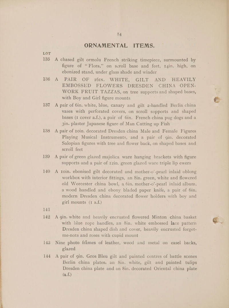 135 136 137 138 139 140 141 142 143 144 14 ORNAMENTAL ITEMS. A chased gilt ormolu French striking timepiece, surmounted by figure of ‘Flora,’ on scroll base and feet, r4in. high, on ebonized stand, under glass shade and winder A&amp;A PAIR OF w6in. WHIME; Giby “AND HEA EMBOSSED FPLOWEKS DRESDEN ) CHINA “OPE. WORK FRUIT TAZZAS, on tree supports and shaped bases, with Boy and Girl figure mounts A pair of 6in. white, blue, canary and gilt 2-handled Berlin china vases with perforated covers, on scroll supports and shaped bases (1 cover a.f.), a pair of 6in. French china pug dogs and a 3in. plaster Japanese figure of Man Cutting up Fish A pair of roin. decorated Dresden china Male and Female Figures Playing Musical Instruments, and a pair of gin. decorated Salopian figures with tree and flower back, on shaped bases and scroll feet A pair of green glazed majolica ware hanging brackets with figure supports and a pair of r2in. green glazed ware triple lip ewers A toin. ebonised gilt decorated and mother-o’-pearl inlaid oblong workbox with interior fittings, an 8in. green, white and flowered old Worcester china bowl, a 6in. mother-o’-pearl inlaid album, a wood handled and ebony bladed paper knife, a pair of 6in. modern Dresden china decorated flower hoiders with boy and girl mounts (I a.f.) A gin. white and heavily encrusted flowered Minton china basket with blue rope handles, an 8in. white embossed lace pattern Dresden china shaped dish and cover, heavily encrusted forget- me-nots and roses with cupid mount Nine photo frames of leather, wood and metal on easel backs, glazed A pair of gin. Gros Bleu gilt and painted centres of battle scenes Berlin china plates, an 8in. white, gilt and painted tulips Dresden china plate and an 8in. decorated Oriental china plate (a.f.)