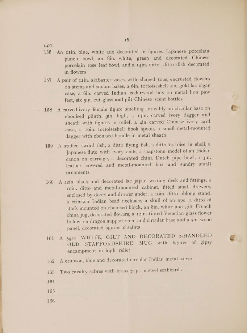 LOT 156 An ruin. blue, white and decorated in figures Japanese porcelain punch bowl, an 8in. white, green and decorated Chinese porcelain rose leaf bowl, and a r4in. ditto, ditto dish decorated © in flowers 157 A pair of 12in. alabaster vases with shaped tops, encrusted flowers on stems and square bases, a 6in. tortoiseshell and gold lac cigar case, a Gin. carved Indian cedarwood box on metal lion paw feet, six 5in. cut glass and gilt Chinese scent bottles 158 A carved ivory female figure smelling lotus lily on circular base on ebonised plinth, gin. high, a 13in. carved ivory dagger and sheath with figures in relief, a 4in. carved Chinese ivory card case, a roin. tortoiseshell hook spoon, a small metal-mounted dagger with ebonised handle in metal sheath 159 A stuffed sword fish, a ditto flying fish, a ditto tortoise in shell, a Japanese flute with ivory ends, a soapstone model of an Indian canon on carriage, a decorated china Dutch pipe bowl, a 3in. leather covered and metal-mounted box and sundry small ornaments ' 160 A rain. black and decorated lac japan writing desk and fittings, a roin. ditto and metal-mounted cabinet, fitted small drawers, enclosed by doors and drawer under, a Ioin. ditto oblong stand, ) 4 crimson Indian bead necklace, a skull of an ape, a ditto of | stork mounted on ebonised block, an 8in. white and gilt French china jug, decorated flowers, a 121n. tinted Venetian glass flower holder on dragon support stem and circular base and a 51n. wood | | panel, decorated figures of saints 16i A SEN. WHITE. -GILT AND DECORATED 2-HANDLED OLD STAFFORDSHIRE MUG with figures of gipsy encampment in high relief 162. A crimson, blue and decorated circular Indian metal salver 163 Two cavalry sabres with brass grips in steel scabbards 164 165 166