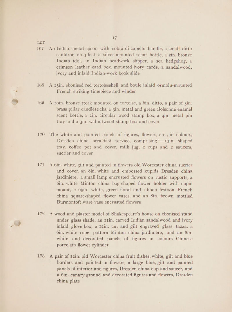 167 168 169 170 id 172 173 17 An Indian metal spoon with cobra di capello handle, a small ditto cauldron on 3 feet, a silver-mounted scent bottle, a 2in. bronze Indian idol, an Indian beadwork slipper, a sea hedgehog, a crimson leather card box, mounted ivory cards, a sandalwood, ivory and inlaid Indian-work book slide A 151n. ebonised red tortoiseshell and boule inlaid ormolu-mounted French striking timepiece and winder A 1oin. bronze stork mounted on tortoise, a 6in. ditto, a pair of 31n. brass pillar candlesticks, a 3in. metal and green cloisonné enamel scent bottle, a 2in. circular wood stamp box, a 4in. metal pin tray and a 3in. walnutwood stamp box and cover The white and painted panels of figures, flowers, etc., in colours, Dresden china breakfast service, comprising :—13in. shaped tray, coffee pot and cover, milk jug, 2 cups and 2 saucers, sucrier and cover A 6in. white, gilt and painted in flowers old Worcester china sucrier and cover, an 8in. white and embossed cupids Dresden china jardiniére, a small lamp encrusted flowers on rustic supports, a 6in. white Minton china bag-shaped flower holder with cupid mount, a 64in. white, green floral and ribbon festoon French china square-shaped flower vases, and an 8in. brown mottled Burmontoft ware vase encrusted flowers A wood and plaster model of Shakespeare’s house on ebonised stand under glass shade, an r1in. carved Indian sandalwood and ivory inlaid glove box, a 12in. cut and gilt engraved glass tazza, a 6in. white rope pattern Minton china jardiniére, and an 8in. white and decorated panels of figures in colours Chinese porcelain flower cylinder A pair of 121n. old Worcester china fruit dishes, white, gilt and blue borders and painted in flowers, a large blue, gilt and painted panels of interior and figures, Dresden china cup and saucer, and a 6in. canary ground and decorated figures and flowers, Dresden china plate