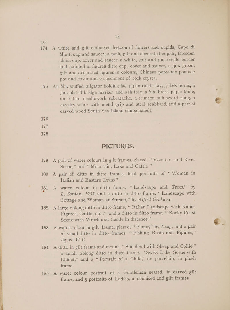 174 175 176 177 182 183 184 185 18 A white and gilt embossed festoon of flowers and cupids, Capo di Monti cup and saucer, a pink, gilt and decorated cupids, Dresden china cup, cover and saucer, a white, gilt and puce scale border and painted in figures ditto cup, cover and saucer, a 3in. green, gilt and decorated figures in colours, Chinese porcelain pomade pot and cover and 6 specimens of rock crystal An 8in. stuffed aligator holding lac japan card tray, 3 ibex horns, a sin. plated bridge marker and ash tray, a 6in. brass paper knife, an Indian needlework sabratache, a crimson silk sword sling, a cavalry sabre with metal grip and steel scabbard, and a pair of carved wood South Sea Island canoe panels PICTURES. A pair of water colours in gilt frames, glazed, “ Mountain and River Scene,” and ‘“ Mountain, Lake and Cattle ” Italian and Eastern Dress” A water colour in ditto frame, “Landscape and Trees,” by Cottage and Woman at Stream,” by Alfred Grahame A large oblong ditto in ditto frame, ‘‘ Italian Landscape with Ruins, Figures, Cattle, etc.,’ anda ditto in ditto frame, “‘ Rocky Coast Scene with Wreck and Castle in distance” A water colour in gilt frame, glazed, “ Plums,” by Lang, and a pair of small ditto in ditto frames, “ Fishing Boats and Figures,” signed W.C. A ditto in gilt frame and mount, “ Shepherd with Sheep and Collie,” a small oblong ditto in ditto frame, “Swiss Lake Scene with Chalet,” and a “ Portrait of a Child,” on porcelain, in plush frame | A water colour portrait of a Gentleman seated, in carved gilt frame, and 3 portraits of Ladies, in ebonised and gilt frames