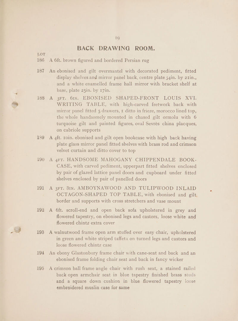 186 187 188 189 190 191 192 1938 194 195 1g BACK DRAWING ROOM. A 6ft. brown figured and bordered Persian rug An ebonised and gilt overmantel with decorated pediment, fitted display shelves and mirror panel back, centre plate 34in. by 2tin., and a white enamelled frame hall mirror with. bracket shelf at base, plate 25in. by 171n. Moni Oleg DONISED (SHAPED.FRONIT LOUIS XVI. WRITING TABLE, with high-carved fretwork back with mirror panel fitted 5 drawers, 1 ditto in frieze, morocco lined top, the whole handsomely mounted in chased gilt ormolu with 6 turquoise gilt and painted figures, oval Sevrés china placques, on cabriole supports A 4ft. roin. ebonised and gilt open bookcase with high back having plate glass mirror panel fitted shelves with brass rod and crimson velvet curtain and ditto cover to top A 4eY. HANDSOME MAHOGANY CHIPPENDALE BOOK- CASE, with carved pediment, upperpart fitted shelves enclosed by pair of glazed lattice panel doors and cupboard under fitted shelves enclosed by pair of panelled doors A 3FT. 31x. AMBOYNAWOOD AND TULIPWOOD INLAID OCTAGON-SHAPED TOP TABLE, with ebonised and gilt border and supports with cross stretchers and vase mount A Oft. scroll-end and open back sofa upholstered in grey and flowered tapestry, on ebonised legs and castors, loose white and flowered chintz extra cover A walnutwood frame open arm stuffed over easy chair, upholstered in green and white striped taffeta on turned legs and castors and loose flowered chintz case An ebony Glastonbury frame chair with cane-seat and back and an ebonised frame folding chair seat and back in fancy wicker A crimson ball frame angle chair with rush seat, a stained railed back open armchair seat in blue tapestry finished brass studs and a square down cushion in blue flowered tapestry loose embroidered muslin case for same