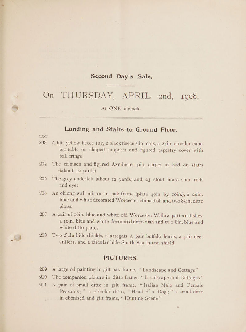 Second Day’s Sale. At ONE o'clock. LOL 2038 207 208 209 210 211 Landing and Stairs to Ground Floor. A 6ft. yellow fleece rug, 2 black fleece slip mats, a 24in. circular cane tea table on shaped supports and figured tapestry cover with ball fringe The crimson and figured Axminster pile carpet as laid on stairs “about 12 yards) The grey underfelt (about 12 yards) and 23 stout brass stair rods and eyes An oblong wall mirror in oak frame (plate 4oin. by roin.), a 20in. blue and white decorated Worcester china dish and two 84in. ditto plates A pair of 16in. blue and white old Worcester Willow pattern dishes a 1oin. blue and white decorated ditto dish and two 8in. blue and white ditto plates Two Zulu hide shields, 2 assegais, a pair buffalo horns, a pair deer antlers, and a circular hide South Sea Island shield PICTURES. A large oil painting in gilt oak frame, ‘‘ Landscape and Cottage” The companion picture in ditto frame, “ Landscape and Cottages”’ A pair of small ditto in gilt frame, “Italian Male and Female Peasants; ia circular: ditto, “Head of a Dog;” a small ditto in ebonised and gilt frame, ‘‘ Hunting Scene”’