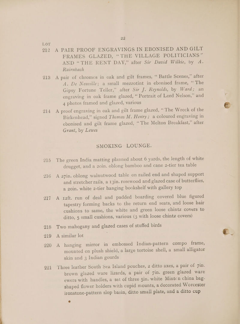 212 213 214 217 218 219 220 221 22 A PAIR PROOF ENGRAVINGS IN EBONISED AND GILT FRAMES GLAZED, “THE VILEAGE POLITICN NS AND “THE RENT DAY,” after Sir David Wilkie, by A. Rairnbach A pair of chromos in oak and gilt frames, ‘‘ Battle Scenes,” after A. De Neuville; a small mezzotint in ebonised frame, ‘‘ The Gipsy Fortune Teller,” after Sir J. Reynolds, by Ward; an engraving in oak frame glazed, “ Portrait of Lord Nelson,” and 4 photos framed and glazed, various A proof engraving in oak and gilt frame glazed, “ The Wreck of the Birkenhead,” signed Thomas M. Henry; a coloured engraving in ebonised and gilt frame glazed, “The Melton Breakfast,” after Grant, by Lewes SMOKING LOUNGE. The green India matting planned about 6 yards, the length of white drugget, and a 2oin. oblong bamboo and cane 2-tier tea table A a7in. oblong walnutwood table on railed end and shaped support and stretcher rails, a 13in. rosewood and glazed case of butterflies, a 20in. white 2-tier hanging bookshelf with gallery top A teft. run of deal and padded boarding covered blue figured tapestry forming backs to the return end seats, and loose hair cushions to same, the white and green loose chintz covers to ditto, 5 small cushions, various (3 with loose chintz covers) Two mahogany and glazed cases of stuffed birds A similar lot A hanging mirror in embossed Indian-pattern compo frame, mounted on plush shield, a large tortoise shell, a small alligator skin and 3 Indian gourds Three leather South Sea Island pouches, 2 ditto axes, a pair of 7in. brown glazed ware lizards, a pair of 7in. green glazed ware ewers with handles, a set of three 5in. white Mintcn china bag- shaped flower holders with cupid mounts, a decorated Worcester ironstone-pattern slop basin, ditto small plate, and a ditto cup