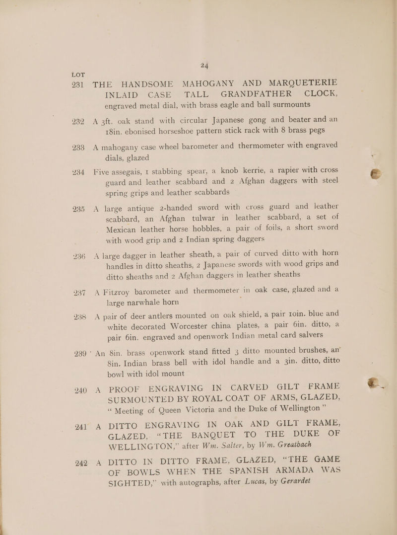 231 235 239 240 242 24 THE HANDSOME MAHOGANY AND MARQUETERIE INLAID CASE TALL GRANDFATHER CLOCK, engraved metal dial, with brass eagle and ball surmounts A 3ft. oak stand with circular Japanese gong and beater and an 18in. ebonised horseshoe pattern stick rack with 8 brass pegs A mahogany case wheel barometer and thermometer with engraved dials, glazed Five assegais, 1 stabbing spear, a knob kerrie, a rapier with cross guard and leather scabbard and 2 Afghan daggers with steel spring grips and leather scabbards ~ A large antique 2-handed sword with cross guard and leather scabbard, an Afghan tulwar in leather scabbard, a set of Mexican leather horse hobbles, a pair of foils, a short sword with wood grip and 2 Indian spring daggers A large dagger in leather sheath, a pair of curved ditto with horn handles in ditto sheaths, 2 Japanese swords with wood grips and ditto sheaths and 2 Afghan daggers in leather sheaths A Fitzroy barometer and thermometer in oak case, glazed and a large narwhale horn A pair of deer antlers mounted on oak shield, a pair 1oin. blue and white decorated Worcester china plates, a pair 6in. ditto, a pair 6in. engraved and openwork Indian metal card salvers Sin. Indian brass bell with idol handle and a 3in. ditto, ditto bow! with idol mount A PROOF ENGRAVING IN. CARVED. GILT FRAME SURMOUNTED BY ROYAL COAT OF ARMS, GLAZED, “ Meeting of Queen Victoria and the Duke of Wellington ” A DITTO ENGRAVING IN OAK AND GILT FRAME, GLAZED,. “THE BANQUET TO THE DUKE OF WELLINGTON,” after Wm. Salter, by Wm. Greatbach A DITTO IN DITTO FRAME, GLAZED) “Tite “Game OF BOWLS WHEN THE SPANISH ARMADA WAS SIGHTED,” with autographs, after Lucas, by Gerardet