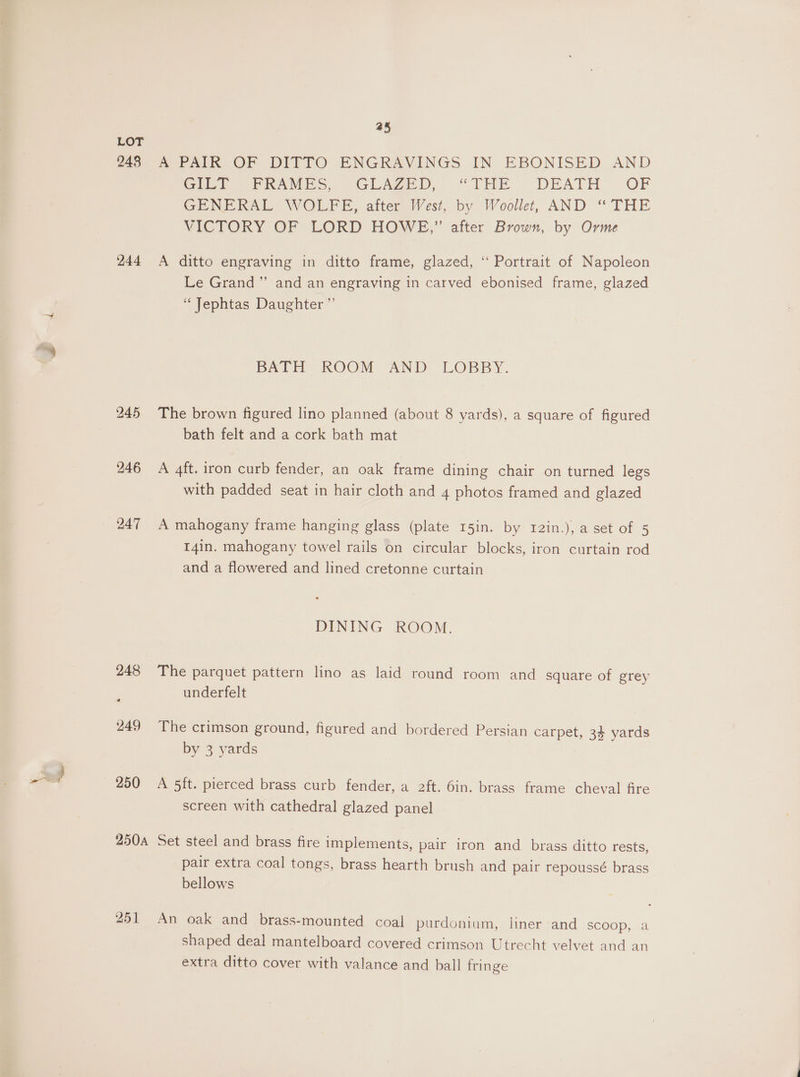 a5 LOT 248 A PAIR OF DITTO ENGRAVINGS IN EBONISED AND Ge) SPRAMES, GLAZED, “THE DEATH OF GENERAL WOLFE, after West, by Weoollet, AND “ THE VICTORY OF LORD HOWE,” after Brown, by Orme 244 <A ditto engraving in ditto frame, glazed, ‘“‘ Portrait of Napoleon Le Grand” and an engraving in carved ebonised frame, glazed ‘“ Jephtas Daughter ”’ BAD KOOM AND LOBBY. 245 The brown figured lino planned (about 8 yards), a square of figured bath felt and a cork bath mat 246 A 4ft. iron curb fender, an oak frame dining chair on turned legs with padded seat in hair cloth and 4 photos framed and glazed 247 A mahogany frame hanging glass (plate 15in. by r2in.), a set of 5 I4in. mahogany towel rails on circular blocks, iron curtain rod and a flowered and lined cretonne curtain DINING ROOM. 248 The parquet pattern lino as laid round room and _ square of grey underfelt 249 The crimson ground, figured and bordered Persian carpet, 34 yards by 3 yards 250 A 5ft. pierced brass curb fender, a 2ft. 6in. brass frame cheval fire screen with cathedral glazed panel 250a Set steel and brass fire implements, pair iron and _ brass ditto TeSts, pair extra coal tongs, brass hearth brush and pair repoussé brass bellows 251 An oak and brass-mounted coal purdonium, liner and SCOOP, a shaped deal mantelboard covered crimson Utrecht velvet and an extra ditto cover with valance and ball fringe