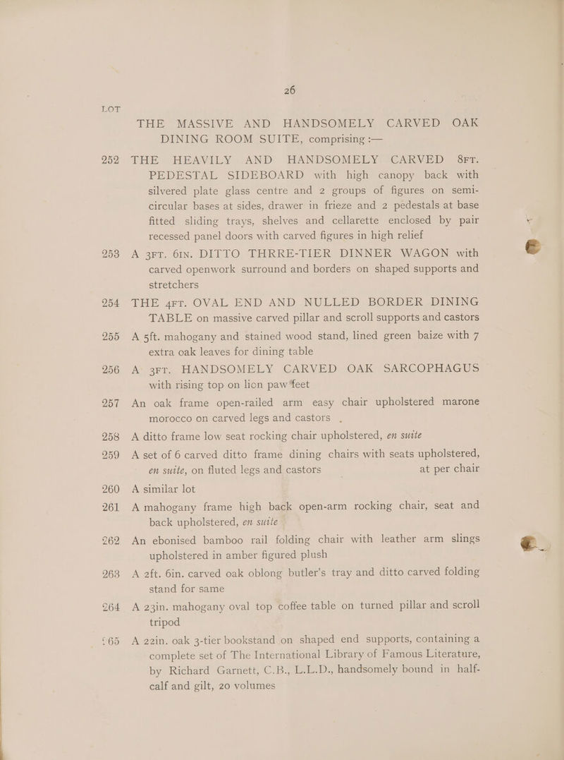 DOT. 252 26 THE MASSIVE AND HANDSOMELY CARVED OAk DINING ROOM SUITE, comprising :— THE HEAVILY: AND HANDSOMELY (CARVED Gra PEDESTAL SIDEBOARD with high canopy back with silvered plate glass centre and 2 groups of figures on semi- circular bases at sides, drawer in frieze and 2 pedestals at base fitted sliding trays, shelves and cellarette enclosed by pair recessed panel doors with carved figures in high reliet A 3FT. 61n. DITTO THRRE-TIER DINNER WAGON with carved openwork surround and borders on shaped supports and stretchers THE grr. OVAL END AND NULLED, BORDER DINING TABLE on massive carved pillar and scroll supports and castors A 5ft. mahogany and stained wood stand, lined green baize with 7 extra oak leaves for dining table As arr, HANDSOMELY ‘CARVED: OAK “SARCOPHAGUS with rising top on lion paw ‘feet An oak frame open-railed arm easy chair upholstered marone morocco on carved legs and castors , A ditto frame low seat rocking chair upholstered, en suite A set of 6 carved ditto frame dining chairs with seats upholstered, en suite, on fluted legs and castors , at per chair A similar lot A mahogany frame high back open-arm rocking chair, seat and back upholstered, en sutte An ebonised bamboo rail folding chair with leather arm slings upholstered in amber figured plush A 2ft. 6in. carved oak oblong butler’s tray and ditto carved folding stand for same A 23in. mahogany oval top coffee table on turned pillar and scroll tripod A 22in. oak 3-tier bookstand on shaped end supports, containing a complete set of The International Library of Famous Literature, by Richard Garnett, C.B., L.L.D., handsomely bound in_half- calf and gilt, 20 volumes