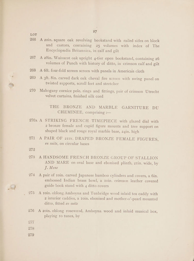 ee 27 LOT 266 A 2oin. square oak revolving bookstand with railed sides on block and castors, containing 25 volumes with index of The Encyclopaedia Britannica, in calf and gilt 267 A 28in. Wainscot oak upright 4-tier open bookstand, containing 26 volumes of Punch with history of ditto, in crimson calf and gilt 268 A 6ft. four-fold screen screen with panels in American cloth 269 A 3ft. 8in. carved dark oak cheval fire screen with swing panel on twisted supports, scroll feet and stretcher velvet curtains, finished silk cord THE BRONZE AND MARBLE GARNITURE DU CHEMINEE, comprising :— 2704 A STRIKING FRENCH TIMEPIECE with glazed dial with 2 bronze female and cupid figure mounts and tree support on shaped black and rouge royal marble base, 24in. high ai A PAIR OF 211n. DRAPED BRONZE FEMALE FIGURES, en suite, on circular bases 272, 273 A HANDSOME FRENCH BRONZE GROUP OF STALLION AND MARE on oval base and ebonised plinth, 2tin. wide, by J. Mene 274 A pair of roin. carved Japanese bamboo cylinders and covers, a 6in. embossed Indian brass bowl, a Ioin. crimson leather covered guide book stand with 4 ditto covers 275 A roin. oblong Amboyna and Tunbridge wood inlaid tea caddy with 2 interior caddies, a roin. ebonised and mother-o’-pearl mounted ditto, fitted en suite 276 A 2oin. oblong rosewood, Amboyna wood and inlaid musical box, playing ro tunes, by 2 278 279