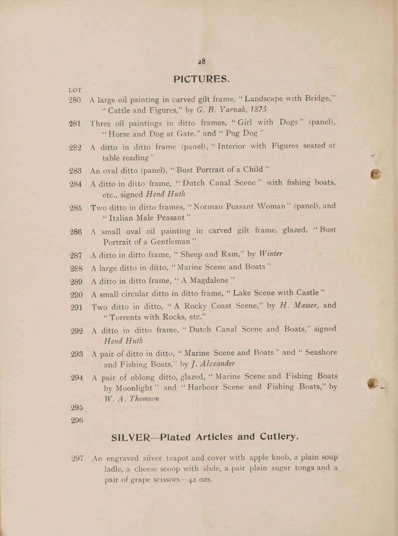 LOE 280 281 282 283 284 285 286 287 2&amp;8 289 290 291 292 293 294 295 28 PICTURES. A large oil painting in carved gilt frame, ‘‘ Landscape with Bridge,” “Cattle and Figures,” by G. B. Yarnak, 1875 ‘Horse and Dog at Gate,” and ‘‘ Pug Dog” A ditto in ditto frame (panel), “Interior with Figures seated at table reading ”’ An oval ditto (panel), “‘ Bust Portrait of a Child” A ditto in ditto frame, ‘‘ Dutch Canal Scene” with fishing boats, etc., signed Hend Huth , Two ditto in ditto frames, ““ Norman Peasant Woman” (panel), and ‘“‘Ttalian Male Peasant ” A small oval oil painting in carved gilt frame, glazed, ‘“ Bust Portrait of a Gentleman ”’ A ditto in ditto frame, ““ Sheep and Ram,” by Winter A large ditto in ditto, “ Marine Scene and Boats” A ditto in ditto frame, ‘‘ A Magdalene ” A small circular ditto in ditto frame, ‘“‘ Lake Scene with Castle ” Two ditto in ditto, ‘‘A Rocky Coast Scene,” by H. Masser, and “Torrents with Rocks, etc.” A ditto in ditto frame, ‘‘ Dutch Canal Scene and Boats,” signed Hend Huth A pair of ditto in ditto, ‘‘ Marine Scene and Boats” and “ Seashore and Fishing Boats,” by J. Alexander A pair of oblong ditto, glazed, ‘‘ Marine Scene and Fishing Boats by Moonlight’ and “ Harbour Scene and Fishing Boats,” by W. A. Thomson SILVER—Plated Articles and Cutlery. An engraved silver teapot and cover with apple knob, a plain soup ladle, a cheese scoop with slide, a pair plain sugar tongs and a pair of grape scissors—42 02s,