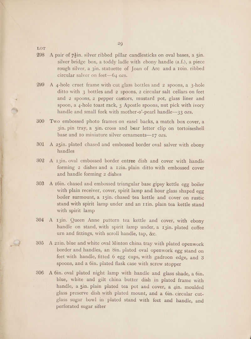 298 299 300 301 302 303 304 305 306 29 A pair of 74in. silver ribbed pillar candlesticks on oval bases, a 51n. silver bridge box, a toddy ladle with ebony handle (a.f.), a piece rough silver, a 31n. statuette of Joan of Arc and a toin. ribbed circular salver on feet—64 ozs. A 4-hole cruet frame with cut glass bottles and 2 spoons, a 3-hole ditto with 3 bottles and 2 spoons, 2 circular salt cellars on feet and 2 spoons, 2 pepper castors, mustard pot, glass liner and spoon, a 4-hole toast rack, 3 Apostle spoons, nut pick with ivory handle and small fork with mother-o’-pearl handle—33 ozs. Two embossed photo frames on easel backs, a match box cover, a 3in. pin tray, a 5in. cross and bear letter clip on tortoiseshell base and 10 miniature silver ornaments—17 ozs. A 25in. plated chased and embossed border oval salver with ebony handles A 13in. oval embossed border entree dish and cover with handle forming 2 dishes and a 12in. plain ditto with embossed cover and handle forming 2 dishes A 16in. chased and embossed triangular base gipsy kettle egg boiler with plain receiver, cover, spirit lamp and hour glass shaped egg boiler surmount, a 15in. chased tea kettle and cover on rustic stand with spirit lamp under and an Itin. plain tea kettle stand with spirit lamp A 13in. Queen Anne pattern tea kettle and cover, with ebony handle on stand, with spirit lamp under, a 13in. plated coffee urn and fittings, with scroll handle, tap, &amp;c. A azin. blue and white oval Minton china tray with plated openwork border and handles, an 8in. plated oval openwork egg stand on feet with handle, fitted 6 egg cups, with gadroon edge, and 3 spoons, and a Oin. plated flask case with screw stopper A 6in. oval plated night lamp with handle and glass shade, a 6in. blue, white and gilt china butter dish in plated frame with handle, a 5in. plain plated tea pot and cover, a 4in. moulded glass preserve dish with plated mount, and a 6in. circular cut- glass sugar bowl in plated stand with feet and handle, and perforated sugar sifter