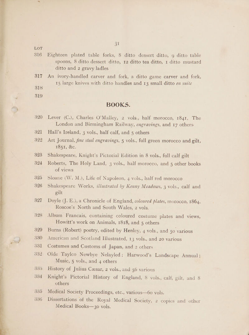 Eighteen plated table forks, 8 ditto dessert ditto, 9 ditto table spoons, 8 ditto dessert ditto, 12 ditto tea ditto, 1 ditto mustard ditto and 2 gravy ladles An ivory-handled carver and fork, a ditto game carver and fork, 15 large knives with ditto handles and 13 small ditto en suzte BOOKS. Lever (C.), Charles O’Malley, 2 vols., half morocco, 1841, The London and Birmingham Railway, engravings, and 17 others Hall’s Ireland, 3 vols., half calf, and 5 others Art Journal, fine steel engravings, 5 vols., full green morocco and gilt, LO5h, WC. Shakespeare, Knight’s Pictorial Edition in 8 vols., full calf gilt Roberts, The Holy Land, 3 vols., half morocco, and 5 other books of views Sloane (W. M.), Life of Napoleon, 4 vols., half red morocco Shakespeare Works, illustrated by Kenny Meadows, 3 vols., calf and gilt Doyle (J. E.), a Chronicle of England, coloured plates, morocco, 1864, Roscoe’s North and South Wales, 2 vols. Album Francais, containing coloured costume plates and views, Howitt’s work on Animals, 1818, and 5 others Burns (Robert) poetry, edited by Henley, 4 vols., and 50 various American and Scotland Illustrated, 13 vols., and 20 various Costumes and Customs of Japan, and 2 others Olde Taylco Newbye Nelayled; Harwood’s Landscape Annual ; Music, 5 vols., and 4 others History of Julius Cesar, 2 vols., and 56 various Knight’s Pictorial History of England, 8 vols., calf, eult, and © others Medical Society Proceedings, etc., various—6o vols. Dissertations of the Royal Medical Society, 2 copies and other Medical Books—30 vols.