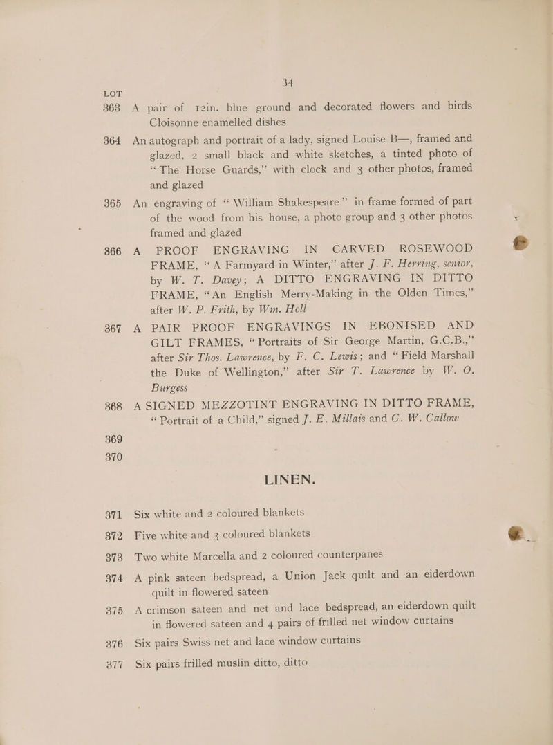 BOT 3638 364 365 366 367 368 369 370 371 372 373 374 3795 376 ov” 34 A pair of xr2in. blue ground and decorated flowers and birds Cloisonne enamelled dishes An autograph and portrait of a lady, signed Louise B—, framed and glazed, 2 small black and white sketches, a tinted photo of ‘“The Horse Guards,” with clock and 3 other photos, framed and glazed An engraving of ‘‘ William Shakespeare” in frame formed of part of the wood from his house, a photo group and 3 other photos . framed and glazed A PROOF ENGRAVING IN CARVED ROSEWOOD € FRAME, “A Farmyard in Winter,” after J. F. Herring, senior, by W. T. Davey; A DITTO ENGRAVING IN DITTO FRAME, “An English Merry-Making in the Olden Times,” after W. P. Frith, by Wm. Holl A PAIR PROOF ENGRAVINGS IN EBONISED AND GILT FRAMES, “ Portraits of Sir George Martin, G.C.B.,” after Siy Thos. Lawrence, by F. C. Lewis; and “ Field Marshall the Duke of Wellington,” after Sir T. Lawrence by W. O. Burgess A SIGNED MEZZOTINT ENGRAVING IN DITTO FRAME, “ Portrait of a Child,” signed J. E. Millais and G. W. Callow LINEN. Six white and 2 coloured blankets Five white and 3 coloured blankets - e Two white Marcella and 2 coloured counterpanes A pink sateen bedspread, a Union Jack quilt and an eiderdown quilt in flowered sateen A crimson sateen and net and lace bedspread, an eiderdown quilt in flowered sateen and 4 pairs of frilled net window curtains Six pairs Swiss net and lace window curtains Six pairs frilled muslin ditto, ditto