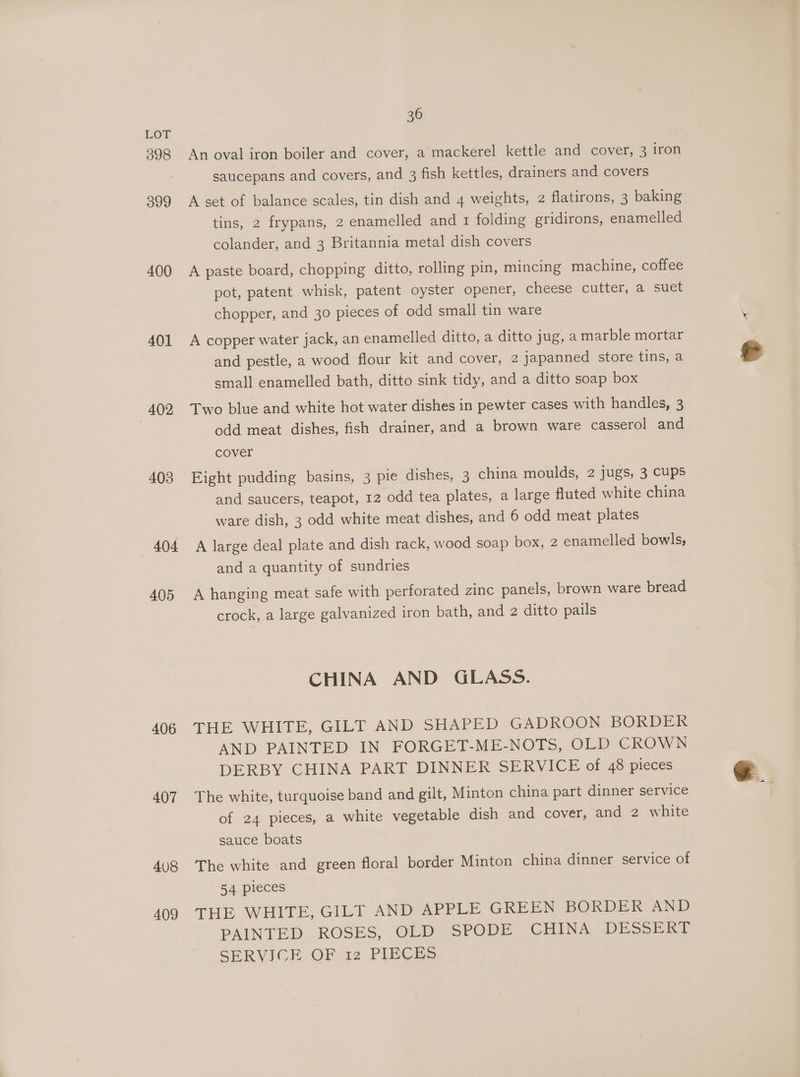398 399 400 401 402 403 404 405 406 407 408 409 36 An oval iron boiler and cover, a’mackerel kettle and cover, 3 iron saucepans and covers, and 3 fish kettles, drainers and covers A set of balance scales, tin dish and 4 weights, 2 flatirons, 3 baking tins, 2 frypans, 2 enamelled and 1 folding gridirons, enamelled colander, and 3 Britannia metal dish covers A paste board, chopping ditto, rolling pin, mincing machine, coffee pot, patent whisk, patent oyster opener, cheese cutter, a suet chopper, and 30 pieces of odd small tin ware A copper water jack, an enamelled ditto, a ditto jug, a marble mortar and pestle, a wood flour kit and cover, 2 japanned store tins, a small enamelled bath, ditto sink tidy, and a ditto soap box Two blue and white hot water dishes in pewter cases with handles, 3 odd meat dishes, fish drainer, and a brown ware casserol and cover Eight pudding basins, 3 pie dishes, 3 china moulds, 2 jugs, 3 Cups and saucers, teapot, 12 odd tea plates, a large fluted white china ware dish, 3 odd white meat dishes, and 6 odd meat plates A large deal plate and dish rack, wood soap box, 2 enamelled bowls, and a quantity of sundries A hanging meat safe with perforated zinc panels, brown ware bread crock, a large galvanized iron bath, and 2 ditto pails CHINA AND GLASS. THE WHITE, GILT AND SHAPED GADROON BORDER AND PAINTED IN FORGET-ME-NOTS, OLD CROWN DERBY CHINA PART DINNER SERVICE of 48 pieces The white, turquoise band and gilt, Minton china part dinner service of 24 pieces, a white vegetable dish and cover, and 2 white sauce boats The white and green floral border Minton china dinner service of 54 pieces THE WHITE, GILT AND APPLE GREEN BORDER AND PAINTED ROSES, OLD SPODE CHINA DESSERT SERVICE OF .12 PIECES