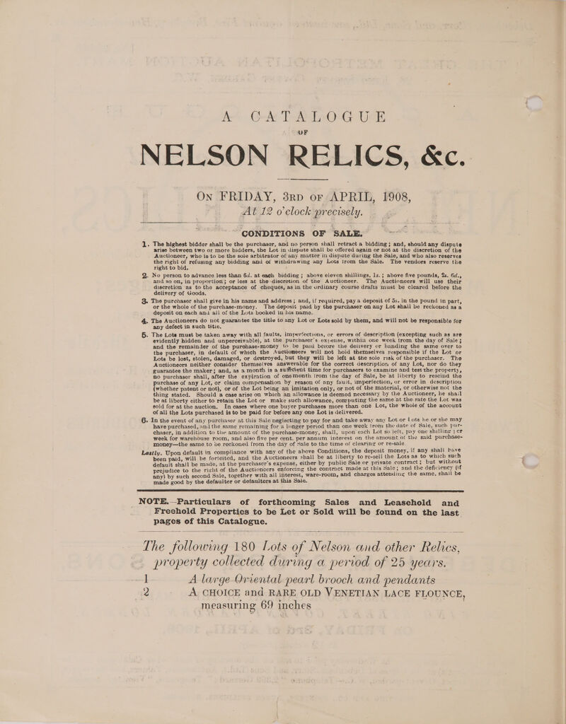 A Gel Tae OuG Usk OF NELSON RELICS, &amp;c. On FRIDAY, 3p or APRIL, 1908, At 12 o’clock precisely. CONDITIONS OF SALE. — 1. The highest bidder shall be the purchaser, and no person shall retract a bidding; and, should any dispute arise between two or more bidders, the Lot in dispute shall be offered again or not at the discretion of the Auctioneer, who is to be the sole arbitrator of any matter in dispute during the Sale, and who also reserves ba eae of refusing any bidding and of withdrawing any Lots trom the Sale. The vendors reserve the right to bid. Q.. No person to advance less than 6. at each bidding ; above eleven shillings, ls. ; above five pounds, 2s. 6¢., and so on, in proportion; or less at the-diseretion of tne Auctioneer. The Auctioneers will use their discretion as to the acceptance of cheques, as in the urdinary course drafts must be cleared before the delivery of Goods. 3. The purchaser shall give in his name and address ; and, if required, pay a deposit of 5s. in the pound in part, or the whole of the purchase-money. The deposit paid by the purchaser on any Lot shall be reckoned as a deposit on each anu all of the Lots booked in his name. 4. The Auctioneers do not guarantee the title to any Lot or Lots sold by them, and will not be responsible for any defect in such titie. 6. The Lots must be taken away with all faults, imperfections, or errors of description (excepting such as are evidently hidden and unperceivabie), at the purchaser’s expense, within one week from the day of Sale}; and the remainder of the purchase-money to be paid beture the delivery or handing the same over to the purchaser, in default of which the Auctioneers will not hold themselves responsible if the Lot or Lots be lost, stolen, damaged, or destroyed, but they will be left at the sole risk of the purchaser. The Auctioneers neither consider themselves answerable for the correct description of any Lot, nor do they guarantee the maker; and, as a month is a sufficient time for purchasers to examine and test the property, no purchaser shall, after the expiration of onemonth trom the day of Sale, be at liberty to rescind the purchase of any Lot, or claim compensation by reason of any fault, imperfection, or error in description (whether patent or not), or of the Lot being an imitation only, or not of the material, or otherwise not the thing stated. Should a case arise on which an allowanee is deemed necessary by the Auctioneer, he shail be at liberty either to retain the Lot or make such allowance, computing the same.at the rate the Lot was sold for at the auction, In cases where one buyer purchases more than one Lot, the whole of the account of all the Lots purchased is to be paid for before any one Lot is delivered. 6. In the event of any purchaser at this Sale neglecting to pay for and take away any Lot or | ots he or she may have purchased, andthe same remaining for a longer period than one week trom the date of Sale, such pur- chaser, in addition to tie amount of the purchase-money, shall, upon each Lot so left, pay one shilling | er week for warehouse room, and also five per cent. per annum interest on the amount of the said purchase- money—the same to ve reckoned from the day of Sale to the time of clearing or re-sale Lastly. Upon default in compliance with any of the above Conditions, the deposit money, if any shall have been paid, will be forteited, and the Auctioneers shall be at liberty to re-sell the Lots as to which such default shall be made, at the purchaser's expense, either by public Sale or private contract ; but without prejudice to the right of the Auctioncers enforcing the contract made at this Sale; and the deficiency (if any) by such second Sale, together with all interest, ware-room, and charges attending the same, shail be made good by the defaulter or defaulters at this Sale. NOTE.—Particulars of forthcoming Sales and Leasehold and Freehold Properties to be Let or Sold will be found on the last pages of this Catalogue. The followmg 180 Lots of Nelson and other Relics, property collected during a period of 25 years. 1 A large Oriental pearl brooch and pendants 2 A CHOICE and RARE OLD VENETIAN LACE FLOUNCE, measuring 69 inches .