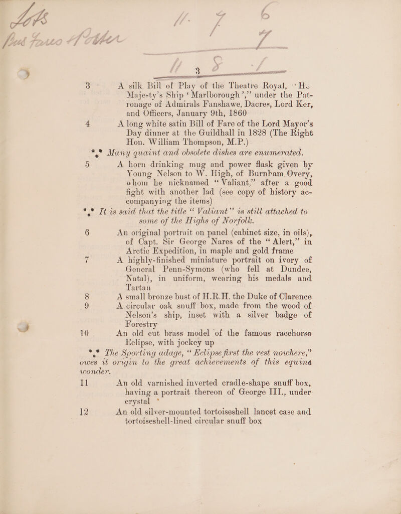 wr 3 A silk Bill of Play of the Theatre Royal, «Hs Majesty’s Ship ‘ Marlborough’,” under the Pat- -ronage of Admirals Fanshawe, Dacres, Lord Ker, and Officers, January 9th, 1860 4 A long white satin Bill of Fare of the Lord Mayor’s Day dinner at the Guildhall in 1828 (The Right Hon. William Thompson, M.P.) ** Many quaint and obsolete dishes are enwmerated. ) A horn drinking mug and power flask given by Young Nelson to W. High, of Burnbkam Overy, whom he nicknamed “ Valiant,’ after a good fight with another lad (see copy of history ac- companying the items) * * It is said that the title “ Valiant” rs still attached to some of the Highs of Norfolk. | 6 An original portrait on panel (cabinet size, in oils), of Capt. Sir George Nares of the “ Alert,” in Arctic Expedition, in maple and gold frame 7 A highly-finished miniature portrait on ivory of General Penn-Symons (who fell at Dundee, Natal), in uniform, wearing his medals and Tartan 8 A small bronze bust of H.R.H. the Duke of Clarence 9 A circular oak snuff box, made from the wood of - Nelson’s ship, inset with a silver badge of Forestry 10 An old cut brass model of the famous racehorse Eclipse, with jockey up ** The Sporting adage, ‘ Eclipse first the rest nowhere,” owes it origin to the great achievements of this equine wonder. 11 An old varnished inverted cradle-shape snuff box, having a portrait thereon of George III., under erystal ° ]2 An old silver-mounted tortoiseshell lancet case and tortoiseshell-lined circular snuff box