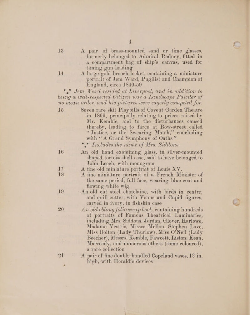 + 13 A pair of brass-mounted sand or time glasses, formerly belonged to Admiral Rodney, fitted in a compartment bag of ship’s canvas, used for timing gun loading 14 A large gold brooch locket, containing a miniature portrait of Jem Ward, Pugilist and Champion of England, circa 1840-59 *.” Jem Ward resided at Liverpool, and im addition to being a well-respected Crtizen was a Landscape Painter of. no mean order, and his pictwres were eagerly competed for. 15 Seven rare skit Playbills of Covent Garden Theatre . in 1809, principally relating to prices raised by Mr. Kemble, and to the disturbances caused thereby, leading to farce at Bow-street called ‘“‘ Justice, or the Swearing Match,” concluding with “ A Grand Symphony of Oaths” *,” Includes the name of Mrs. Siddons. 16 An old hand examining glass, in silver-mounted shaped tortoiseshell case, said to have belonged to John Leech, with monogram 17 A fine old miniature portrait of Louis XV. 18 A fine miniature portrait of a French Minister of the same period, full face, wearing blue coat and flowing white wig 19 ‘An old cut steel chatelaine, with birds in centre, and quill cutter, with Venus and Cupid figures, carved in ivory, in fishskin case 20 An old oblong folio scrap book, containing hundreds T of portraits of Famous Theatrical Luminaries, including Mrs. Siddons, Jordan, Glover, Harlowe, Madame Vestris, Misses Mellon, Stephen Love, Miss Bolton (Lady Thurlow), Miss O’Neil (Lady Beecher), Messrs. Kemble, Fawcett, Liston, Kean, Macready, and numerous others (some coloured), a rare collection 21 A pair of fine double-handled Copeland vases, 12 in. high, with Heraldic devices