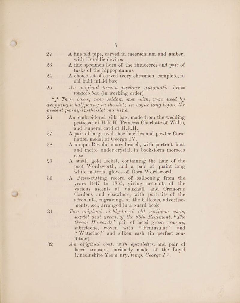 ed 3) A fine old pipe, carved in meerschaum and amber, A fine specimen hora of the rhinoceros and pair of tusks of the hippopotamus A choice set of carved ivory chessmen, complete, in old buhl inlaid box An original tavern parlour automatic brass tobacco bow (in working order) 26 at 28 20 30 ol 32 An embroidered silk bag, made from the wedding petticoat of H.R.H. Princess Charlotte of Wales, and Funeral card of H.R.H. A pair of large oval shoe buckles and pewter Coro- nation medal of George IV. A unique Revolutionary brooch, with portrait bust and motto under crystal, in book-form morocco case A small gold locket, containing the hair of the poet Wordsworth, and a pair of quaint long white material gloves of Dora Wordsworth A Press-cutting record of ballooning from the years 1847 to 1865, giving accounts of the various ascents at Vauxhall and Cremorne Gardens and elsewhere, with portraits of the aéronauts, engravings of the balloons, advertise- ments, &amp;¢., arranged in a guard book Two original richly-laced old wniform coats, scarlet and green, of the 66th Regiment, * The Green Howards,” pair of laced green trousers, sabretache, woven with ‘“ Peninsular” and ‘“ Waterloo,” and silken sash (in perfect con- dition) An origyunul coat, with epaulettes, and pair of laced trousers, curiously made, of the Loyal Lincolnshire Yeomanry, temp. George IV.