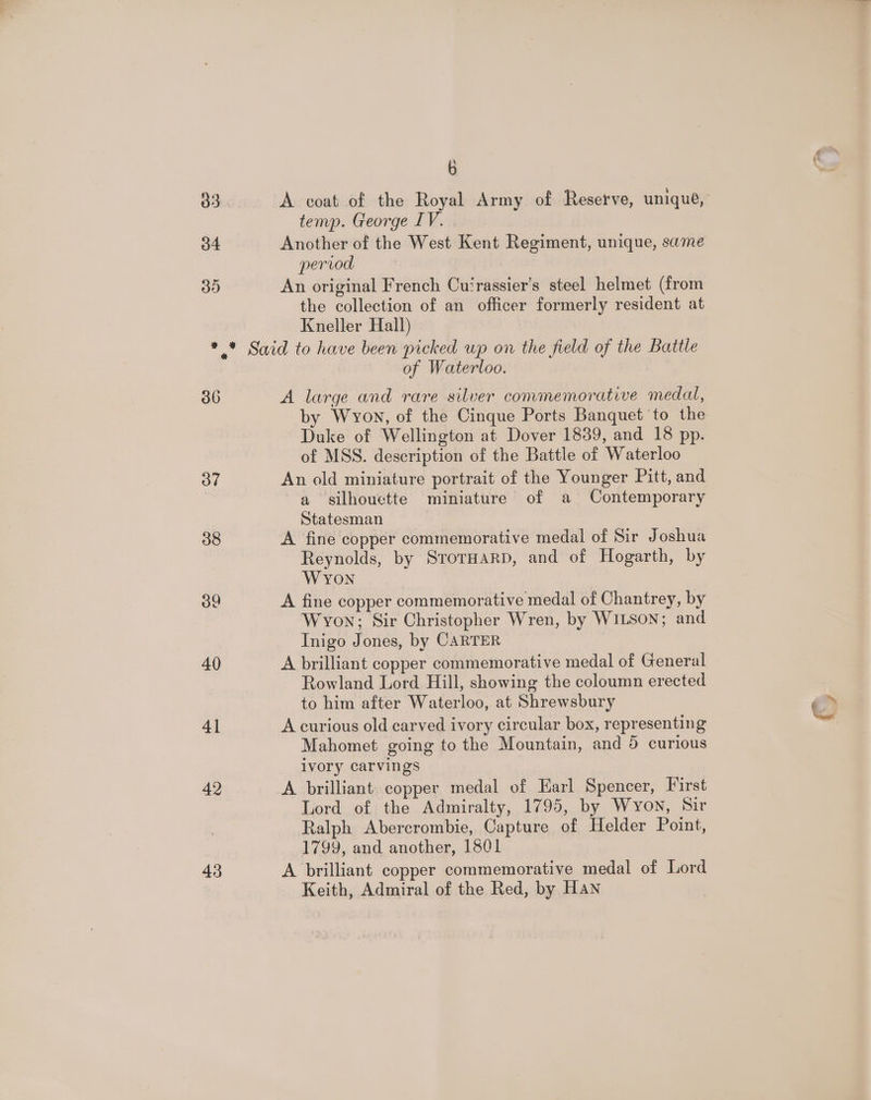 b 33 A coat of the Royal Army of Resetve, unique, temp. George IV. 34 Another of the West Kent Regiment, unique, same pervod 35 An original French Cu‘rassier’s steel helmet (from the collection of an officer formerly resident at Kneller Hall) *.* Said to have been picked up on the field of the Battle of Waterloo. 36 A large and rare silver commemorative medal, by Wyon, of the Cinque Ports Banquet ‘to the Duke of Wellington at Dover 1839, and 18 pp. of MSS. description of the Battle of Waterloo 37 An old miniature portrait of the Younger Pitt, and | a silhouette miniature of a Contemporary Statesman 38 A fine copper commemorative medal of Sir Joshua Reynolds, by SrorHaRD, and of Hogarth, by Wyon oo A fine copper commemorative medal of Chantrey, by Wyon; Sir Christopher Wren, by WILSON; and Inigo Jones, by CARTER 40 A brilliant copper commemorative medal of General Rowland Lord Hill, showing the coloumn erected to him after Waterloo, at Shrewsbury 41 A curious old carved ivory circular box, representing Mahomet going to the Mountain, and 5 curious ivory carvings 42 A brilliant: copper medal of Earl Spencer, First Lord of the Admiralty, 1795, by Wyon, Sir Ralph Abercrombie, Capture of Helder Point, 1799, and another, 1501 43 A brilliant copper commemorative medal of Lord Keith, Admiral of the Red, by Han