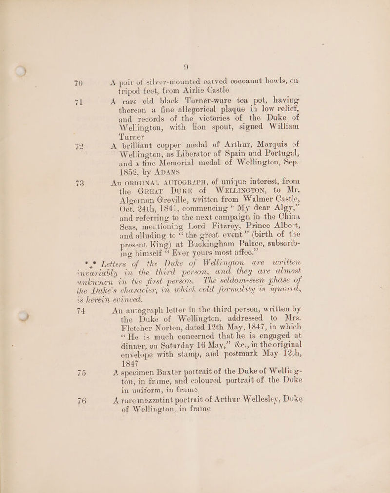 70 A pair of silver-mounted carved cocoanut bowls, on tripod feet, from Airlie Castle él A rare old black Turner-ware tea pot, having thereon a fine allegorical plaque in low relief, and records of the victories of the Duke of Wellington, with lion spout, signed William Turner A brilliant copper medal of Arthur, Marquis of Wellington, as Liberator of Spain and Portugal, and a fine Memorial medal of Wellington, Sep. 1852, by ADAMS 73 An ORIGINAL AUTOGRAPH, of unique interest, from the Great DuKE of. WELLINGTON, to Mr. Algernon Greville, written from Walmer Castle, Oct. 24th, 1841, commencing “ My dear Algy,” and referring to the next campaign in the China Seas, mentioning Lord Fitzroy, Prince Albert, and alluding to “the great event”’ (birth of the present King) at Buckingham Palace, subscrib- ing himself ‘“ Ever yours most affec.”’ * * Letters of the Duke of Wellington are written invariably in the third person, and they are almost unknown in the first person. The seldom-seen phase of the Duke’s character, in which cold formality vs wgnored, is herewn evinced. ~ Ww 1 An autograph letter in the third person, written by the Duke of Wellington, addressed to Mrs. Fletcher Norton, dated 12th May, 1847, in which ‘‘He is much concerned that he is engaged at dinner, on Saturday 16 May,” &amp;c., in the original envelope with stamp, and postmark May 12th, 1847 75 A specimen Baxter portrait of the Duke of Welling- ton, in frame, and coloured portrait of the Duke in uniform, in frame 76 A rare mezzotint portrait of Arthur Wellesley, Duke | of Wellington, in frame .