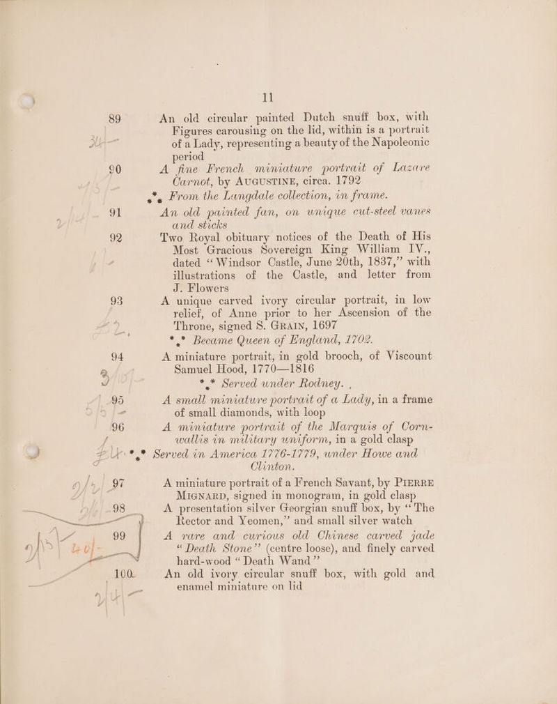 93 4 > 11 Figures carousing on the lid, within is a portrait of a Lady, representing a beauty of the Napoleonic period A fine French miniature portrait of Lazare Carnot, by AUGUSTINE, circa. 1792 An old painted fun, on wnique cut-steel vanes and stocks Two Royal obituary notices of the Death of His Most Gracious Sovereign King William IV., dated ‘‘Windsor Castle, June 20th, 1837,” with illustrations of the Castle, and letter from J. Flowers A unique carved ivory circular portrait, in low relief, of Anne prior to her Ascension of the Throne, signed 8. GRAIN, 1697 * ” Became Queen of England, 1702. A miniature portrait, in gold brooch, of Viscount Samuel Hood, 1770—1816 * * Served under Rodney. , A small miniature portrait of a Lady, in a frame of small diamonds, with loop A miniature portrait of the Marquis of Corn- wallis in military uniform, in a gold clasp Clinton. A miniature portrait of a French Savant, by PIERRE MIGNARD, signed in monogram, in gold clasp A presentation silver Georgian snuff box, by ‘The Rector and Yeomen,’’ and small silver watch A rare and curious old Chinese carved jade “ Death Stone”’ (centre loose), and finely carved hard-wood “ Death Wand” An old ivory circular snuff box, with gold and enamel miniature on lid