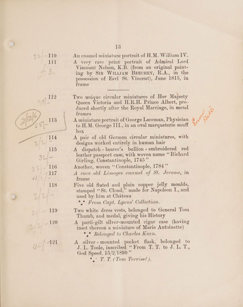 — 110 lil 116 117 118 fo 13 An enamel miniature portrait of H.M. William IV. A very rare print portrait of Admiral Lord Viscount Nelson, K.B. (from an original paint- ing by Str Winuiam Beecuey, R.A., in the possession of Earl St. Vincent), June 1815, in frame —— Two unique circular miniatures of Her Majesty Queen Victoria and H.R.H. Prince Albert, pro- duced shortly after the Royal Marriage, in metal frames A miniature portrait of George Laceman, Physician to H.M. George III., in an oval marqueterie snuti box A pair of old German circular miniatures, with designs worked entirely in human hair A dispatch - bearer’s bullion - embroidered red leather passport case, with woven name “ Richard Girling, Constantinople, 1745” Another, woven ‘‘ Constantinople, 1784” A rare old Limoges enamel of St. Jerome, in Five old fluted and plain copper jelly moulds, stamped “St. Cloud,” made for Napoleon I., and used by him at Chateau * * From Capt. Lyons’ Collection. Two white dress vests, belonged to General Tom Thumb, and medal, giving his History A parti-gilt silver-mounted cigar case (having inset thereon a miniature of Marie Antoinette) * * Belonged to Charles Kean. A silver- mounted pocket flask, belonged to J... Toole, inscribed “From T. T. to J. L. T., God Speed, 15/2/1890” Sol al. Tom Terriss? }, Qf