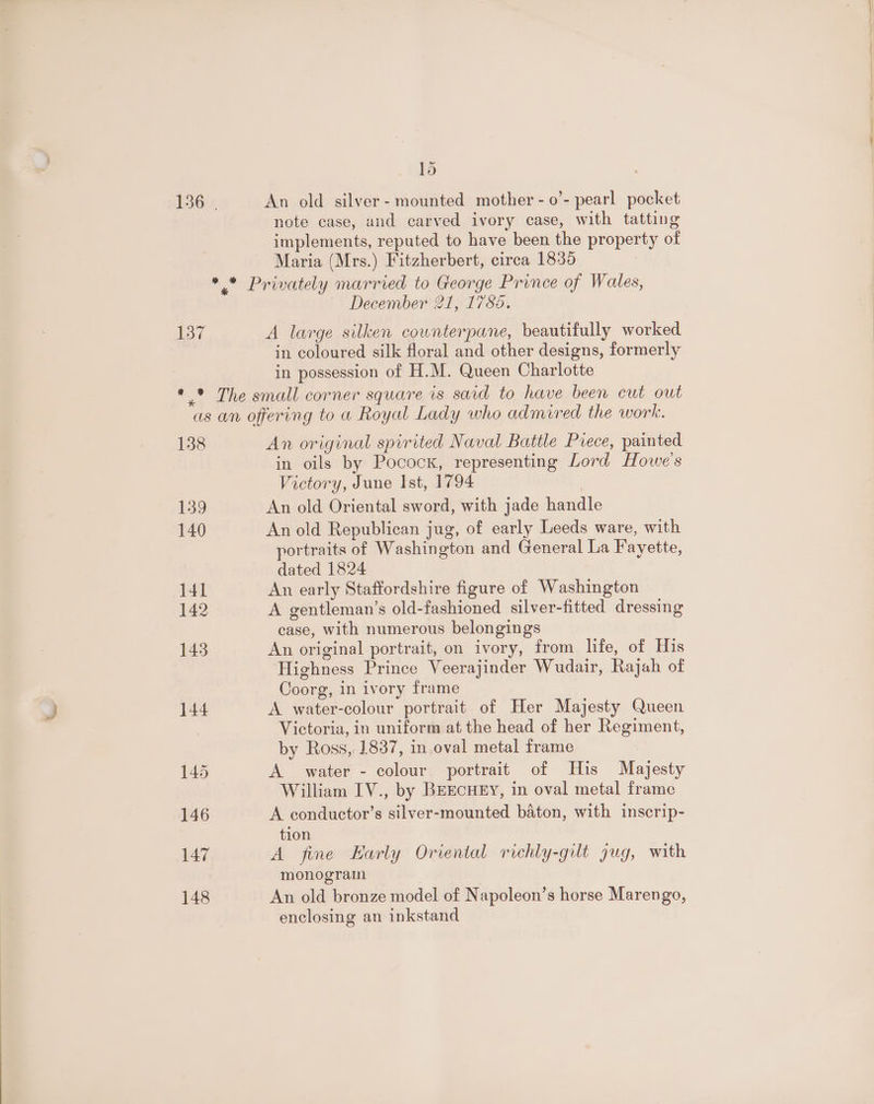lb 136 | An old silver- mounted mother - 0’- pearl pocket note case, and carved ivory case, with tatting implements, reputed to have been the property of Maria (Mrs.) Fitzherbert, circa 1835 | *.* Privately married to George Prince of Wales, December 21, 1785. 137 A large silken cownterpane, beautifully worked in coloured silk floral and other designs, formerly in possession of H.M. Queen Charlotte * * The small corner square is said to have been cut out as an offering to a Royal Lady who admired the work. 138 An original spirited Naval Battle Piece, painted in oils by Pocock, representing Lord Howe's Victory, June Ist, 1794 139 An old Oriental sword, with jade handle 140 An old Republican jug, of early Leeds ware, with portraits of Washington and General La Fayette, dated 1824 141 An early Staffordshire figure of Washington 142 A gentleman’s old-fashioned silver-fitted dressing case, with numerous belongings 143 An original portrait, on ivory, from life, of His Highness Prince Veerajinder Wudair, Rajah of Coorg, in ivory frame 144 A water-colour portrait of Her Majesty Queen Victoria, in uniform at the head of her Regiment, by Ross, 1837, in oval metal frame 145 A water - colour portrait of His Majesty William IV., by BEECHEY, in oval metal frame 146 A conductor’s silver-mounted baton, with inscrip- ) tion 147 A fine Early Oriental richly-gult jug, with monogram 148 An old bronze model of Napoleon’s horse Marengo, enclosing an inkstand