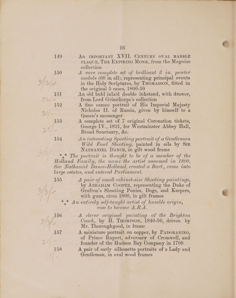 149 An IMPORTANT XVII. CENTURY OVAL MARBLE PLAQUE, THE Exprrinc Monk, from the Magniac collection 150 A rare complete set of brilliant 3 wn. pewter medals (60 in all), representing principal events in the Holy Scriptures, by THomasson, fitted in the original 5 cases, 1800-30 ‘$51 An old buhl inlaid double inkstand, with drawer, : from Lord Grimthorpe’s collection 152 A fine cameo portrait of His Imperial Majesty Nicholas II. of Russia, given by himself to a Queen’s messenger 153 A complete set of 7 original Coronation tickets, | George IV., 1821, for Westminster Abbey Hall, Broad Sanctuary, &amp;c. 154 An interesting Sporting portrait of a Gentleman Wild Fowl Shooting, painted in oils by Sir NATHANIEL DANCE, in gilt wood frame he The portrait 1s thought to be of a member of the Holland Family, the name the artist assumed vn 1800. Sir Nathaniel Dance-Holland, created a Bart., came into large estates, and entered Parliament. 155 A pair of small cabinet-size Shooting paintings, by ABRAHAM COOPER, representing the Duke of Grafton’s Shooting Ponies, Dogs, and Keepers, with guns, circa 1800, in gilt frames * * An entirely self-taught artist of humble origin, rose to become A.R.A. 156 A clever original painting of thé Brighton Coach, by H. THompson, 1840-50, driven by Mr. Thorough good, in frame 157 A miniature portrait on copper, by PADORANINO, of Prince Rupert, adversary of Cromwell, and founder of the Hudson Bay Company in 1700 158 A pair of early silhouette portraits of a Lady and Gentleman, in oval wood frames