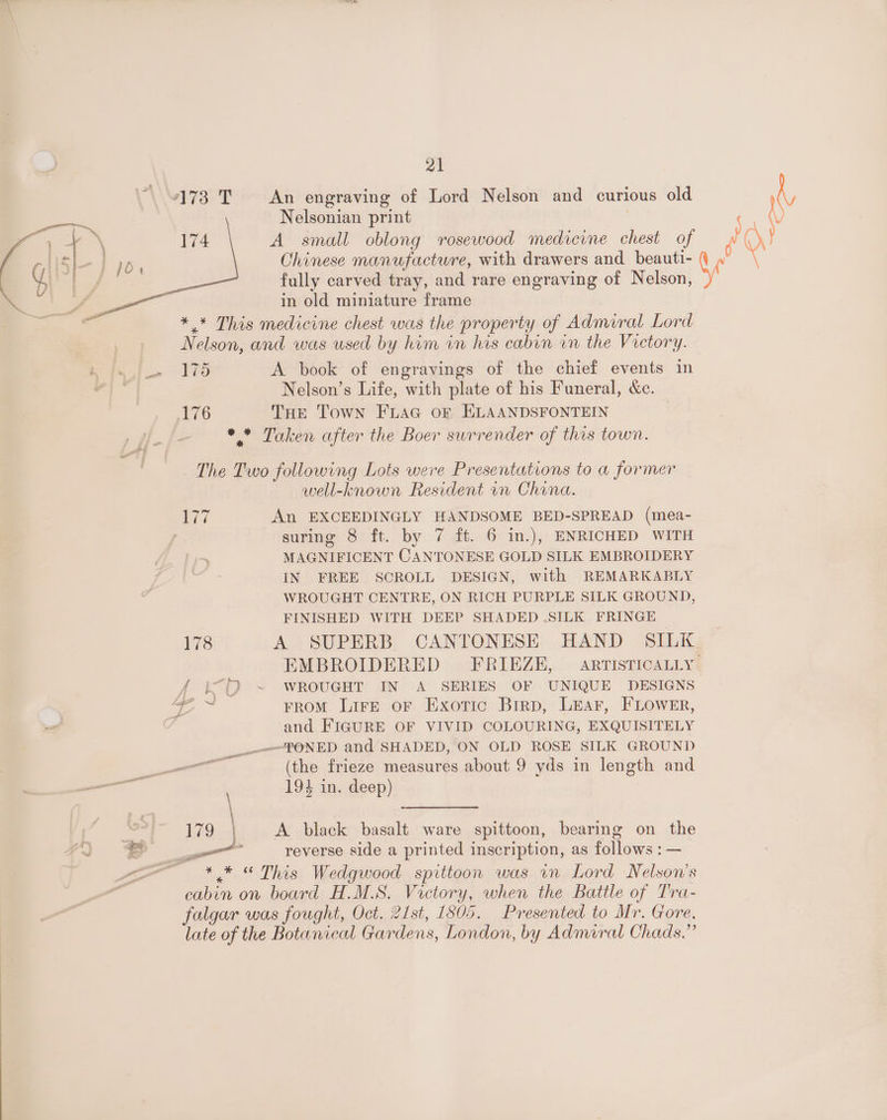“173 T An engraving of Lord Nelson and curious old Nelsonian print 174 A small oblong rosewood medicine chest of Chinese manufacture, with drawers and beauti- fully carved tray, and rare engraving of Nelson, in old miniature frame ** This medicine chest was the property of Admiral Lord Nelson, and was used by him in his cabin in the Victory. a Ws A book of engravings of the chief events in Nelson’s Life, with plate of his Funeral, &amp;c. 76 THE Town FLAG of ELAANDSFONTEIN * * Taken after the Boer surrender of this town. The Two following Lots were Presentations to a former well-known Resident 1n China. hee An EXCEEDINGLY HANDSOME BED-SPREAD (mea- suring 8 ft. by 7 ft. 6 in.), ENRICHED WITH MAGNIFICENT CANTONESE GOLD SILK EMBROIDERY IN FREE SCROLL DESIGN, with REMARKABLY WROUGHT CENTRE, ON RICH PURPLE SILK GROUND, FINISHED WITH DEEP SHADED .SILK FRINGE 178 A SUPERB CANTONESE HAND SILK EMBROIDERED FRIEZE, ARTISTICALLY 4 i°D ~ WROUGHT IN A SERIES OF UNIQUE DESIGNS = FROM LirE oF Exotic Brrp, Lear, FLOWER, ot . and FIGURE OF VIVID COLOURING, EXQUISITELY __-—fFONED and SHADED, ON OLD ROSE SILK GROUND eee (the frieze measures about 9 yds in length and — 194 in. deep) \ ee Se ae 179 A black basalt ware spittoon, bearing on the “a = $ F a reverse side a printed inscription, as cet ee vo * ,* “ This Wedgwood spittoon was in Lord Nelson's cabin on board H.M.S. Victory, when the Battle of Tra- falgar was fought, Oct. 21st, 1805. Presented to Mr. Gore, late of the Botanical Gardens, London, by Admiral Chads.”