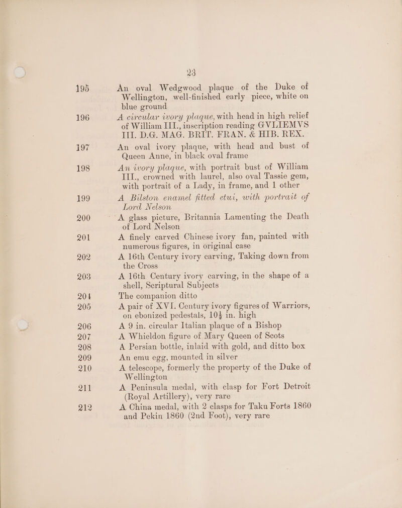 195 An oval Wedgwood plaque of the Duke of Wellington, well-finished early piece, white on blue ground A circular ivory plaque, with head in high relief of William III., inscription reading GVLIEMVS Ill. D.G. MAG. BRIT. FRAN. &amp; HIB. REX. An oval ivory plaque, with head and bust of Queen Anne, in black oval frame An iwory plaque, with portrait bust of William III., crowned with laurel, also oval Tassie gem, with portrait of a Lady, in frame, and 1 other A Bilston enamel fitted etui, with portrart of Lord Nelson of Lord Nelson A finely carved Chinese ivory fan, painted with numerous figures, in original case A 16th Century ivory carving, Taking down from the Cross A 16th Century ivory carving, in the shape of a shell, Scriptural Subjects The companion ditto A pair of XVI. Century ivory figures of Warriors, on ebonized pedestals, 103 in. high A 9 in. circular Italian plaque of a Bishop A Whieldon figure of Mary Queen of Scots A Persian bottle, inlaid with gold, and ditto box An emu egg, mounted in silver A telescope, formerly the property of the Duke of Wellington A Peninsula medal, with clasp for Fort Detroit (Royal Artillery), very rare A China medal, with 2 clasps for Taku Forts 1860 and Pekin 1860 (2nd Foot), very rare