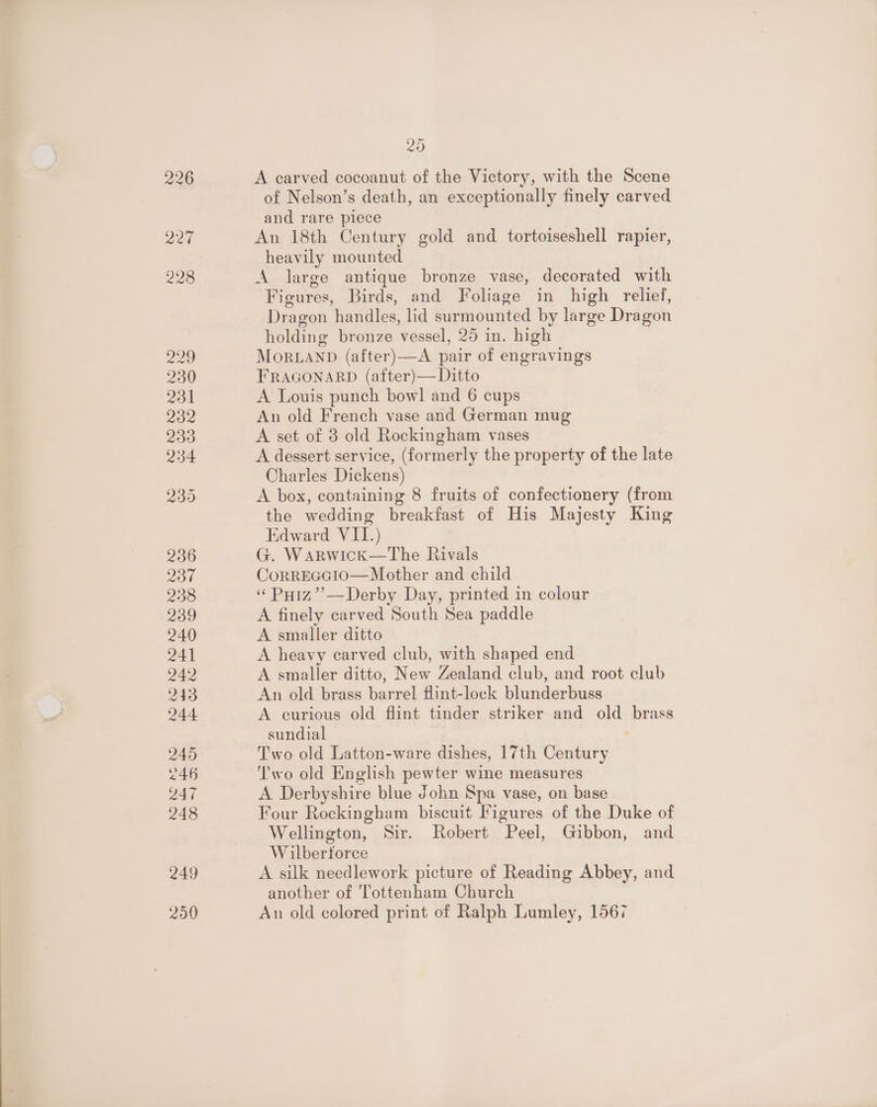 226 aed 20 A carved cocoanut of the Victory, with the Scene of Nelson’s death, an exceptionally finely carved and rare piece An 18th Century gold and tortoiseshell rapier, heavily mounted A jarge antique bronze vase, decorated with Figures, Birds, and Foliage in high relief, Dragon handles, lid surmounted by large Dragon holding bronze vessel, 25 in. high MorLAND (after)—A pair of engravings FRAGONARD (after)— Ditto A Louis punch bow! and 6 cups An old French vase and German mug A set of 3 old Rockingham vases A dessert service, (formerly the property of the late Charles Dickens) A box, containing 8 fruits of confectionery (from the wedding breakfast of His Majesty King Edward VII.) G. Warwick—The Rivals CorrEGcoio—Mother and child «« Puiz”’—Derby Day, printed in colour A finely carved South Sea paddle A smaller ditto A heavy carved club, with shaped end A smaller ditto, New Zealand club, and root club An old brass barrel flint-lock blunderbuss A curious old flint tinder striker and old brass sundial . Two old Latton-ware dishes, 17th Century Two old English pewter wine measures A Derbyshire blue John Spa vase, on base Four Rockingham biscuit Figures of the Duke of Wellington, Sir. Robert Peel, Gibbon, and Wilberforce A silk needlework picture of Reading Abbey, and another of Tottenham Church An old colored print of Ralph Lumley, 1567