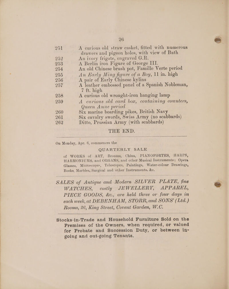 A curious old straw casket, fitted with numerous drawers and pigeon holes, with view of Bath An ivory frigate, engraved GOR: A Berlin iron Figure of George III. An old Chinese brush pot, Famille Verte period An Early Ming figure of a Boy, 11 in. high A pair of Early Chinese kylins A leather embossed panel of a Spanish Nobleman, é tt. Meh A curious old wrought-iron hanging lamp A curious old card box, containing counters, Queen Anne period . Six marine boarding pikes, British Navy Six cavalry swords, Swiss Army (no scabbards) Ditto, Prussian Army (with scabbards) THE END. QUARTERLY SALE of WORKS of ART, Bronzes, China, PIANOFORTES, HARPS, HARMONIUMS, and ORGANS, and other Musical Instruments; Opera Glasses, Microscopes, Telescopes, Paintings, Water-colour Drawings, Books, Marbles, Surgical and other Instruments, &amp;c. WATCHES, costly JEWELLERY, APPAREL, PIECE GOODS, &amp;c., are held three or four days im each week, at DEBENHAM, STORR, and SONS’ (Ltd.) Rooms, 26, King Street, Covent Garden, W.C. Premises of the Owners, when required, or valued for Probate and Succession Duty, or between in- going and out-going Tenants, : J