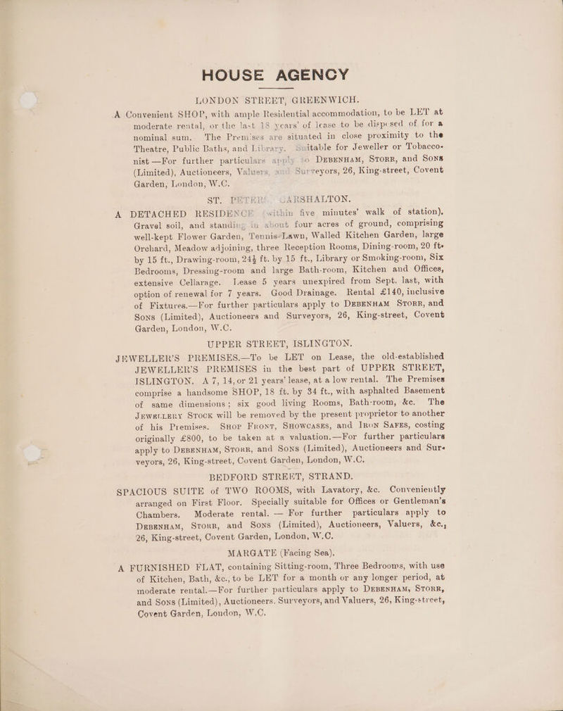 HOUSE AGENCY LONDON STREET, GREENWICH. A Convenient SHOP, with ample Residential accommodation, to be LET at moderate rental, or the last 18 ycars’ of lease to be dispcsed of for a nominal sum. The Premises are situated in close proximity to the Theatre, Public Baths, and Library. ‘Suitable for Jeweller or Tobacco- nist —For further particulars apy'y *o DEBENHAM, STORR, and Sons (Limited), Auctioneers, Valuers wad Sur veyors, 26, King-street, Covent Garden, London, W.C. ST. PETERS. CARSHALTON. A DETACHED RESIDENCE ‘within five minutes’ walk of station), Gravel soil, and standin: in about four acres of ground, comprising well-kept Flower Garden, Tennis-Lawn, Walled Kitchen Garden, large Orchard, Meadow adjoining, three Reception Rooms, Dining-room, 20 fte by 15 ft., Drawing-room, 244 ft. by 15 ft., Library or Smoking-room, Six Bedrooms, Dressing-room and large Bath-room, Kitchen and Offices, extensive Cellarage. Tease 5 years unexpired from Sept. last, with option of renewal for 7 years. Good Drainage. Rental £140, inclusive of Fixtures.—For further particulars apply to DEBENHAM SrorR, and Sons (Limited), Auctioneers and Surveyors, 26, King-street, Covent Garden, London, W.C. UPPER STREET, ISLINGTON. JEWELLER’S PREMISES.—To be LET on Lease, the old-established JEWELLER’S PREMISES in the best part of UPPER STREET, ISLINGTON. A 7, 14, or 21 years’ lease, at a low rental. The Premises comprise a handsome SHOP, 18 ft. by 34 ft., with asphalted Basement of same dimensions; six good living Rooms, Bath-room, &amp;e. The JEWELLERY Srock will be removed by the present proprietor to another of his Premises. Snore Front, SHowcases, and JRoN SaFEs, costing originally £800, to be taken at a valuation.—For further particulars apply to DEBENHAM, STorR, and Sons (Limited), Auctioneers and Sur- veyors, 26, King-street, Covent Garden, London, W.C. BEDFORD STREET, STRAND. SPACIOUS SUITE of TWO ROOMS, with Lavatory, &amp;c. Conveniently arranged on First Floor. Specially suitable for Offices or Gentleman’s Chambers. Moderate rental. — For further particulars apply to DeBenHaM, Storr, and Sons (Limited), Auctioneers, Valuers, &amp;c., 26, King-street, Covent Garden, London, Ww.C. MARGATE (Facing Sea). A FURNISHED FLAT, containing Sitting-room, Three Bedrooms, with use of Kitchen, Bath, &amp;c., to be LET for a month or any longer period, at moderate rental.—For further particulars apply to DEBENHAM, STORR, and Sons (Limited), Auctioneers. Surveyors, and Valuers, 26, King-street, Covent Garden, London, W,C.