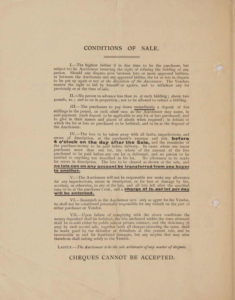 CONDITIONS OF SALE. I.—The highest bidder if in due time to be the purchaser, but subject tot he Auctioneer reserving the right of refusing the bidding of any person. Should any dispute, arise between two or more approved bidders, cr between the Auctioneer and any approved bidder, the lot or lots in dispute to be put up again or not at the discretion of the Auctioneer. The Vendors reserve the right to bid by himself or agents, and to withdraw any lot previously or at the time of sale. II.—No person to advance less than Is. at each bidding ; above two pounds, 2s.; and so on in proportion; nor to be allowed to retract a bidding. 11I.—The purchasers to pay. down immediately a deposit of five shillings in the pound, or such other sum as the Auctioneer may name, in part-payment (such deposit to be applicable to any lot or lots purchased) and to give in their names and places of abode when required; in default of which the lot or lots so purchased to be forfeited, and to be at the disposal of the Auctioneer. IV.—The lots to be taken away with all faults, imperfections, and errors of description, at the purchaser’s expense and risk, before 4 o’clock on the day after the Sale, and the remainder of the purchase-money to be paid before delivery. In cases where one buyer purchases more than one lot, the whole of the amount of the lots purchased to be paid before any one lot is delivered, and no person to be entitled to anything not described in his lot. No allowance to be made for errors in description. The lots to be cleared as shown at the sale, and no lots can on any account be transferred from one buyer <i eeeeeeeEeEeEe—eE——E—eE—————————————————— ee to another. V.—The Auctioneer will not be responsible nor make any allowance for any imperfections, errors in description, or for loss or damage by fire, accident, or otherwise, to any of the lots, and all lots left after the specified time to be at the purchaser’s risk, and a charge of Is. per lot per day will be enforced. VI.—Inasmuch as the Auctioneer acts only as agent for the Vendor, he shall not be considered personally responsible for any default on the part of either purchaser or Vendor. ? VIl.—Upon failure of complying with the above conditions the money deposited shall be forfeited, the lots uncleared within the time aforesaid shall be re-sold either by public sale,or private contract, and the deficiency (if any) by such second sale, together with all charges attending the same, shall be made good by the defaulter or defaulters at this present sale, and be recoverable as and for liquidated damages, but any surplus that may arise therefrom shall belong solely to the Vendor. LastLy.—Zhe Auctioneer to be the sole arbitrator of any matter of dispute. CHEQUES CANNOT BE ACCEPTED.