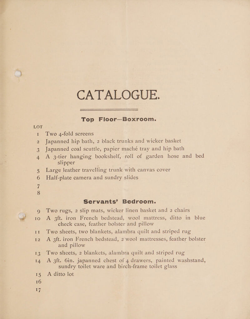 CA TALOGUE. Top Floor—Boxroom. Two 4-fold screens Japanned hip bath, 2 black trunks and wicker basket Japanned coal scuttle, papier mache tray and hip bath A 3-tier hanging bookshelf, roll of garden hose and bed slipper . Large leather travelling trunk with canvas cover Half-plate camera and sundry slides Servants’ Bedroom. Two rugs, 2 slip mats, wicker linen basket and 2 chairs check case, feather bolster and pillow Two sheets, two blankets, alambra quilt and striped rug A 3ft. iron French bedstead, 2 wool mattresses, feather bolster and pillow Two sheets, 2 blankets, alambra quilt and striped rug A 3ft. 6in. japanned chest of 4 drawers, painted washstand, sundry toilet ware and birch-frame toilet glass A ditto lot