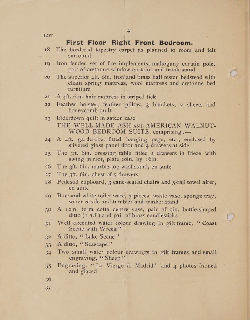 First Floor—Right Front Bedroom. 19 20 surround Iron fender, set of fire implements, mahogany curtain pole, pair of cretonne window curtains and trunk stand The superior 4ft. 6in. iron and brass half tester bedstead with chain spring mattress, wool mattress and cretonne bed furniture A 4ft. 6in. hair mattress in striped tick Feather bolster, feather piltow; 3 blankets, 2 sheets and honeycomb quilt Eiderdown quilt in sateen case THE WELL-MADE ASH anp AMERICAN WALNUT- WOOD BEDROOM SUITE, comprising .— A 4ft. garderobe, fitted hanging pegs, etc., enclosed by silvered glass panel door and 4 drawers at side The 3ft. 6in. dressing table, fitted 2 drawers in frieze, with swing mirror, plate 20in. by 16in. The 3ft. 6in. marble-top washstand, en suite The 3ft. 6in. chest of 5 drawers Pedestal cupboard, 3 cane-seated chairs and 5-rail tema! airer, en suite Blue and white toilet ware, 7 pieces, waste vase, sponge tray, water carafe and tumbler and trinket stand A 12in. terra cotta centre vase, pair of gin. bottle-shaped ditto (1 a.f.) and pair of brass candlesticks Well executed water colour drawing in gilt frame, ‘‘ Coast Scene with Wreck ” A ditto, ‘‘ Lake Scene ”’ A ditto, “ Seascape ” Two small water colour drawings in gilt frames and small engraving, ‘‘ Sheep ” Engraving, ‘‘La Vierge di Madrid” and 4 photos framed and glazed