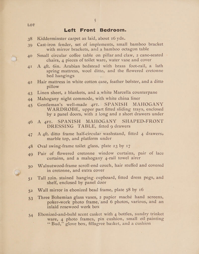 46 47 48 49 50 a 52 53 54 5 Left Front Bedroom. Kidderminster carpet as laid, about 16 yds. Cast-iron fender, set of implements, small bamboo bracket with mirror brackets, and a bamboo octagon table Small circular coffee table on pillar and claw, 2 cane-seated chairs, 4 pieces of toilet ware, water vase and cover A 4ft. 6in. Arabian bedstead with brass foot-rail, a lath spring mattress, wool ditto, and the flowered cretonne bed hangings Hair mattress in white cotton case, feather bolster, anda ditto pillow Linen sheet, 2 blankets, and a white Marcella counterpane Mahogany night commode, with white china liner Gentleman’s well-made 4rt. SPANISH MAHOGANY WARDROBE, upper part fitted sliding trays, enclosed by 2 panel doors, with 2 long and 2 short drawers under A 4aFT. SPANISH MAHOGANY SHAPED- FRONT DRESSING TABLE, fitted 9 drawers A 4ft. ditto frame half-circular washstand, fitted 4 drawers, marble top, and platform under Oval swing-frame toilet glass, plate 23 by 17 Pair of flowered cretonne window curtains, pair of lace curtains, and a mahogany 4-rail towel airer Walnutwood-frame scroll-end couch, hair stuffed and covered in cretonne, and extra cover Tall 22in. stained hanging-cupboard, fitted dress pegs, and shelf, enclosed by panel door Wall mirror in ebonized bead frame, plate 58 by 16 Three Bohemian glass vases, 2 papier mache hand screens, poker-work photo frame, and 6 photos, various, and an inlaid rosewood work box Ebonized-and-buhl scent casket with 4 bottles, sundry trinket ware, 4 photo frames, pin cushion, small oil painting ‘‘Bud,” glove box, fillagree basket, and a cushion