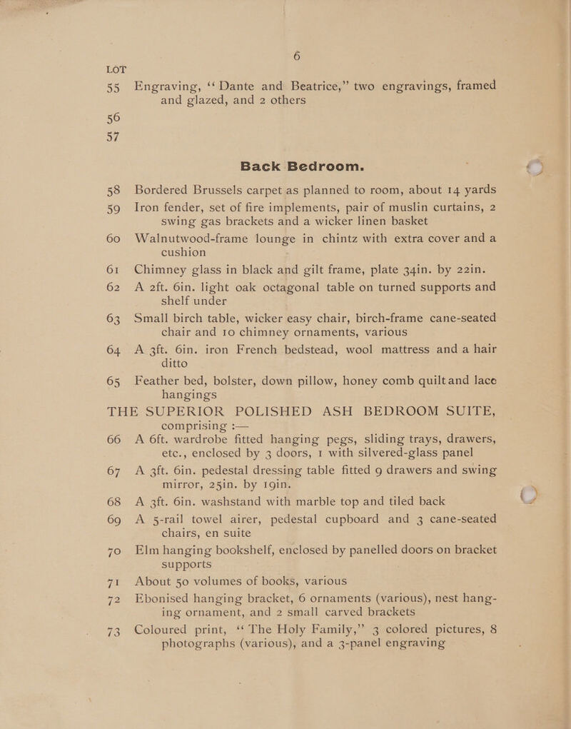 65 6 Engraving, ‘‘ Dante and Beatrice,” two engravings, framed and glazed, and 2 others Bordered Brussels carpet as planned to room, about 14 yards Iron fender, set of fire implements, pair of muslin curtains, 2 swing gas brackets and a wicker linen basket Walnutwood-frame lounge in oa with extra cover anda cushion Chimney glass in black and gilt frame, plate 34in. by 22in. A 2ft. 6in. light oak octagonal table on turned supports and shelf under Small birch table, wicker easy chair, birch-frame cane-seated chair and 10 chimney ornaments, various A 3ft. 6in. iron French bedstead, wool mattress and a hair ditto hangings 66 67 68 69 70 71 73 A 6ft. wardrobe fitted hanging pegs, sliding trays, drawers, etc., enclosed by 3 doors, 1 with silvered-glass panel A 3ft. 6in. pedestal dressing table fitted 9 drawers and swing mirror, 25in. by rgin. A 3ft. 6in. washstand with marble top and tiled back A 5-rail towel airer, pedestal cupboard and 3 cane-seated chairs, en suite Elm hanging bookshelf, enclosed by Pevrnee doors on bracket supports About 50 volumes of books, various ing ornament, and 2 small carved brackets Coloured print, ‘‘ The Holy Family,’ 3 colored pictures, 8 photographs (various), and a 3-panel engraving SS