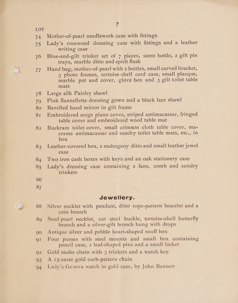 : y, Mother-of-pearl needlework case with fittings Lady’s rosewood dressing case with fittings and a leather writing case Blue-and-gilt trinket set of 7 pieces, scent bottle, 2 gilt pin trays, marble ditto and spirit flask Hand bag, mother-of-pearl with 2 bottles, small carved bracket, 3 photo frames, tortoise-shell card case, small placque, marble pot and cover, glove box and 3 gilt toilet table Large silk Paisley shawl Pink flannellette dressing gown and a black lace shawl Bevelled hand mirror in gilt frame Embroidered serge piano cover, striped antimacassar, fringed table cover and embroidered wood table mat Buckram toilet cover, small crimson cloth table cover, ma- crame antimacassar and sundry toilet table mats, etc., in box Leather-covered box, 2 mahogany ditto and small leather jewel Two iron cash boxes with keys and an oak stationery case Lady’s dressing case containing 2 fans, comb and sundry trinkets Jewellery. Silver necklet with pendant, ditto rope-pattern bracelet and a coin brooch Seed pearl necklet, cut steel buckle, tortoise-shell butterfly brooch and a silver-gilt brooch hung with drops Antique silver and pebble heart-shaped snuff box Four purses with steel mounts and small box containing pencil case, 2 leaf-shaped pins and a small locket Gold snake chain with 3 trinkets and a watch key A 15-carat gold curb-pattern chain Lady’s Geneva watch in gold case, by John Bennett