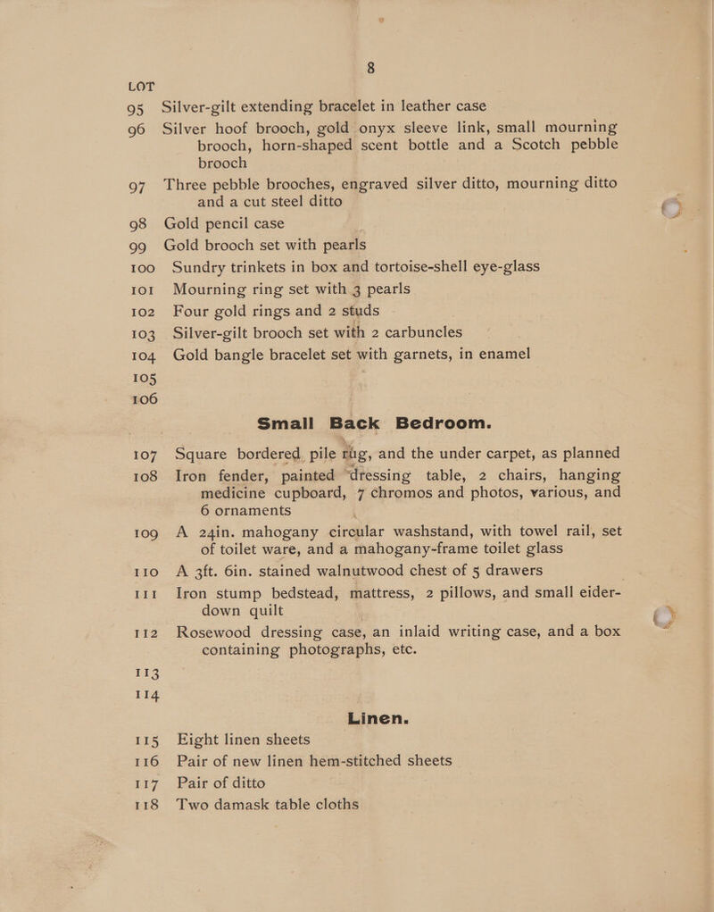 100 IOI 102 103 104 105 106 107 108 109 IIo III I{2 113 114 115 116 a7 118 8 brooch, horn-shaped scent bottle and a Scotch pebble brooch and a cut steel ditto Sundry trinkets in box and tortoise-shell eye-glass Mourning ring set with 3 pearls Four gold rings and 2 studs - Silver-gilt brooch set with 2 carbuncles Gold bangle bracelet set with garnets, in enamel Small Back Bedroom. Square bordered, pile rig, and the under carpet, as planned Iron fender, painted ‘dressing table, 2 chairs, hanging 6 ornaments | A 24in. mahogany circular washstand, with towel rail, set of toilet ware, and a mahogany-frame toilet glass A 3ft. 6in. stained walnutwood chest of 5 drawers Iron stump bedstead, mattress, 2 pillows, and small eider- down quilt Rosewood dressing case, an inlaid writing case, and a box containing photographs, etc. Linen. Fight linen sheets Pair of new linen hem-stitched sheets Pair of ditto Two damask table cloths efi