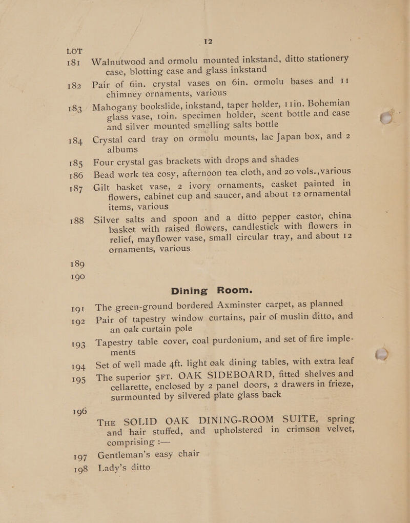181 182 183 184 185 186 187 188 189 190 Ig! 192 193 194 195 196 197 198 12 Walnutwood and ormolu mounted inkstand, ditto stationery case, blotting case and glass inkstand Pair of 6in. crystal vases on 6in. ormolu bases and I! chimney ornaments, various Mahogany bookslide, inkstand, taper holder, 11in. Bohemian glass vase, 10in. specimen holder, scent bottle and case and silver mounted smelling salts bottle Crystal card tray on ormolu mounts, lac Japan box, and 2 albums Four crystal gas brackets with drops and shades Bead work tea cosy, afternoon tea cloth, and 20 vols., various Gilt basket vase, 2 ivory ornaments, casket painted in flowers, cabinet cup and saucer, and about 12 ornamental items, various Silver salts and spoon and a ditto pepper castor, china basket with raised flowers, candlestick with flowers in ornaments, various Dining Room. The green-ground bordered Axminster carpet, as planned Pair of tapestry window curtains, pair of muslin ditto, and an oak curtain pole Tapestry table cover, coal purdonium, and set of fire imple- ments Set of well made 4ft. light oak dining tables, with extra leaf The superior 5Ft. OAK SIDEBOARD, fitted shelves and cellarette, enclosed by 2 panel doors, 2 drawers in frieze, surmounted by silvered plate glass back Tuz SOLID OAK DINING-ROOM SUITE, spring and hair stuffed, and upholstered in crimson velvet, Gentleman’s easy chair Lady’s ditto _ Ze, §