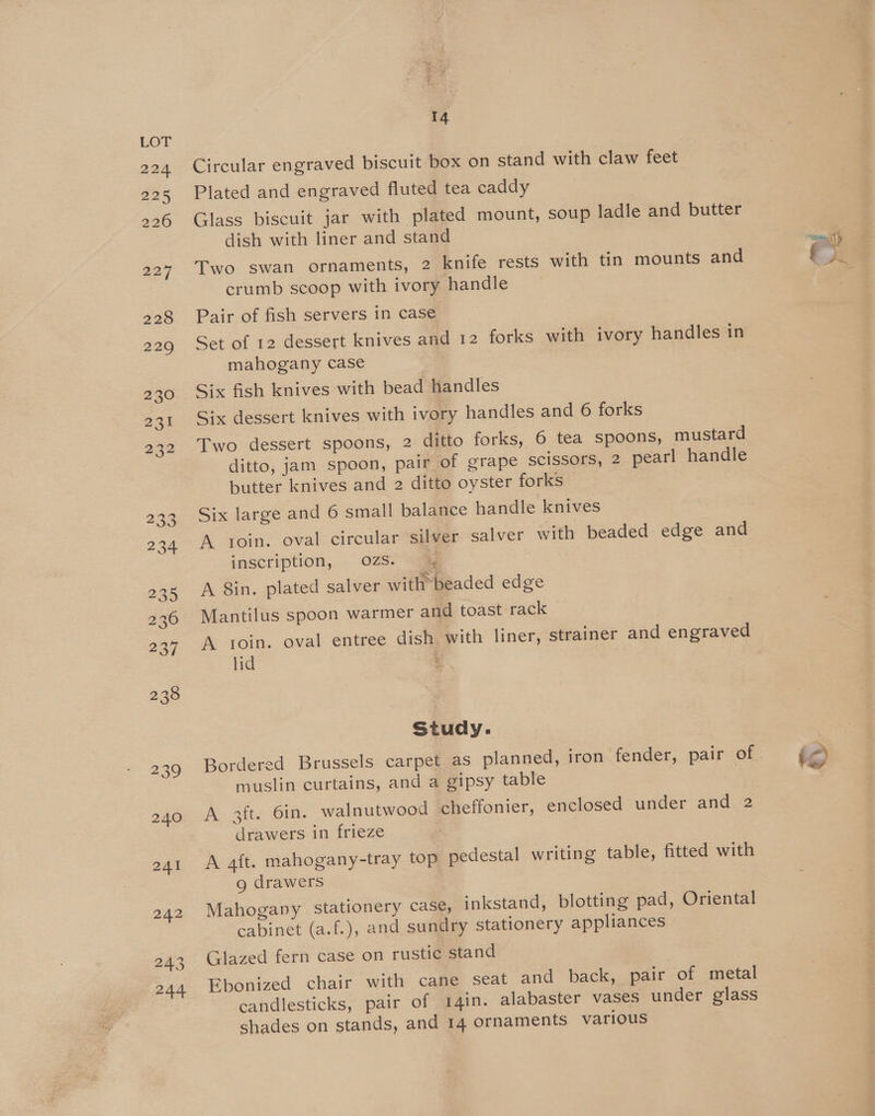 224 225 226 227 228 229 230 2a 232 233 234 235 236 237 238 239 240 241 242 243 244 14 Circular engraved biscuit box on stand with claw feet Plated and engraved fluted tea caddy Glass biscuit jar with plated mount, soup ladle and butter dish with liner and stand crumb scoop with ivory handle Pair of fish servers in case Set of 12 dessert knives and 12 forks with ivory handles in mahogany case 3 Six fish knives with bead handles Six dessert knives with ivory handles and 6 forks Two dessert spoons, 2 ditto forks, 6 tea spoons, mustard ditto, jam spoon, pair of grape scissors, 2 pearl handle butter knives and 2 ditto oyster forks Six large and 6 small balance handle knives A toin. oval circular silver salver with beaded edge and inscription, OZS. —% | A 8in. plated salver with beaded edge Mantilus spoon warmer and toast rack A toin. oval entree dish with liner, strainer and engraved lid : Study. Bordered Brussels carpet as planned, iron fender, pair of muslin curtains, and a gipsy table A 3ft. 6in. walnutwood cheffonier, enclosed under and 2 drawers in frieze A aft. mahogany-tray top pedestal writing table, fitted with g drawers Mahogany Stationery case, inkstand, blotting pad, Oriental cabinet (a.f.), and sundry stationery appliances Glazed fern case on rustic stand Ebonized chair with cane seat and back, pair of metal candlesticks, pair of 14in. alabaster vases under glass shades on stands, and 14 ornaments various PU