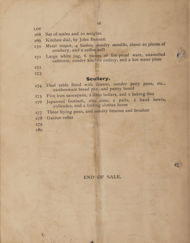 268 269 tt. 16 Set of scales and 1o weights Kitchen dial, by John Bennett Metal teapot, 4 basins, sundry moulds, about 20 pieces of crockery, and a coffee mill > Large white jug, 6 pieces of fire-proof ware, enamelled cafeterre, sundry kitchen cutlery, and a hot water plate Scullery. Deal table fitted with drawer, sundry patty pans, etc., earthenware bread pan, and pastry board. Five iron saucepans, 2 ditto boilers, and 2 baking tins Japanned footbath, zine ditto, 2 pails,,-2 hand. bowls, cullender, and a folding clothes horse | Three frying pans, and sundry brooms and brushes Garden roller Ay os % ‘ 70) age rn Ly tee Ay arti pees < hh aR > as ff Pople sc Aare Seth =) st ag $ oes bas Seas anit END OF SALE.