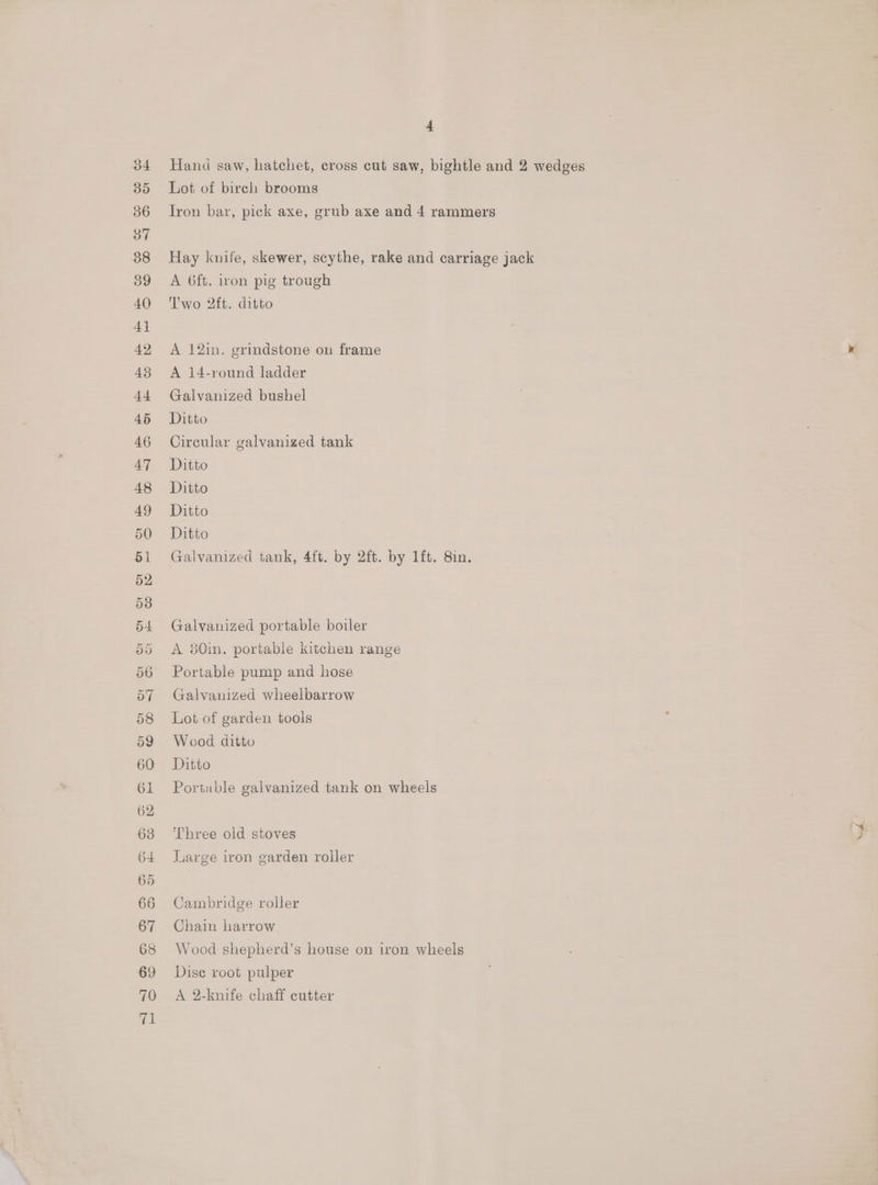 Hand saw, hatchet, cross cut saw, bightle and 2 wedges Lot of birch brooms Tron bar, pick axe, grub axe and 4 rammers Hay knife, skewer, scythe, rake and carriage jack A 6ft. iron pig trough Two 2ft. ditto A 12in. grindstone on frame A 14-round ladder Galvanized bushel Ditto Circular galvanized tank Ditto Ditto Ditto Ditto Galvanized tank, 4ft. by 2ft. by 1ft. 8in. Galvanized portable boiler A 80in. portable kitchen range Portable pump and hose Galvanized wheelbarrow Lot of garden tools Wood ditto Ditto Portable galvanized tank on wheels Three old stoves Large iron garden roller Cambridge roller Chain harrow Wood shepherd’s house on iron wheels Dise root pulper A 2-knife chaff cutter a