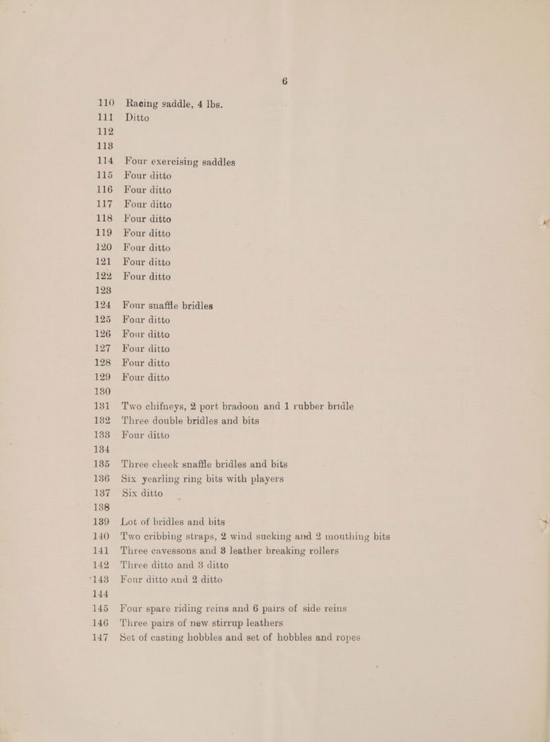 Racing saddle, 4 lbs. Ditto Four exercising saddles Four ditto Four ditto Four ditto Four ditto Four ditto Four ditto Four ditto Four ditto Four snaffle bridles Four ditto Four ditto Four ditto Four ditto Four ditto Two chifneys, 2 port bradoon and 1 rubber bridle Three double bridles and bits Four ditto Three cheek snaffle bridles and bits Six yearling ring bits with players Six ditto Lot of bridles and bits Two cribbing straps, 2 wind sucking and 2 mouthing bits Three cavessons and 8 leather breaking rollers Three pairs of new. stirrup leathers Set of casting hobbles and set of hobbles and ropes a’