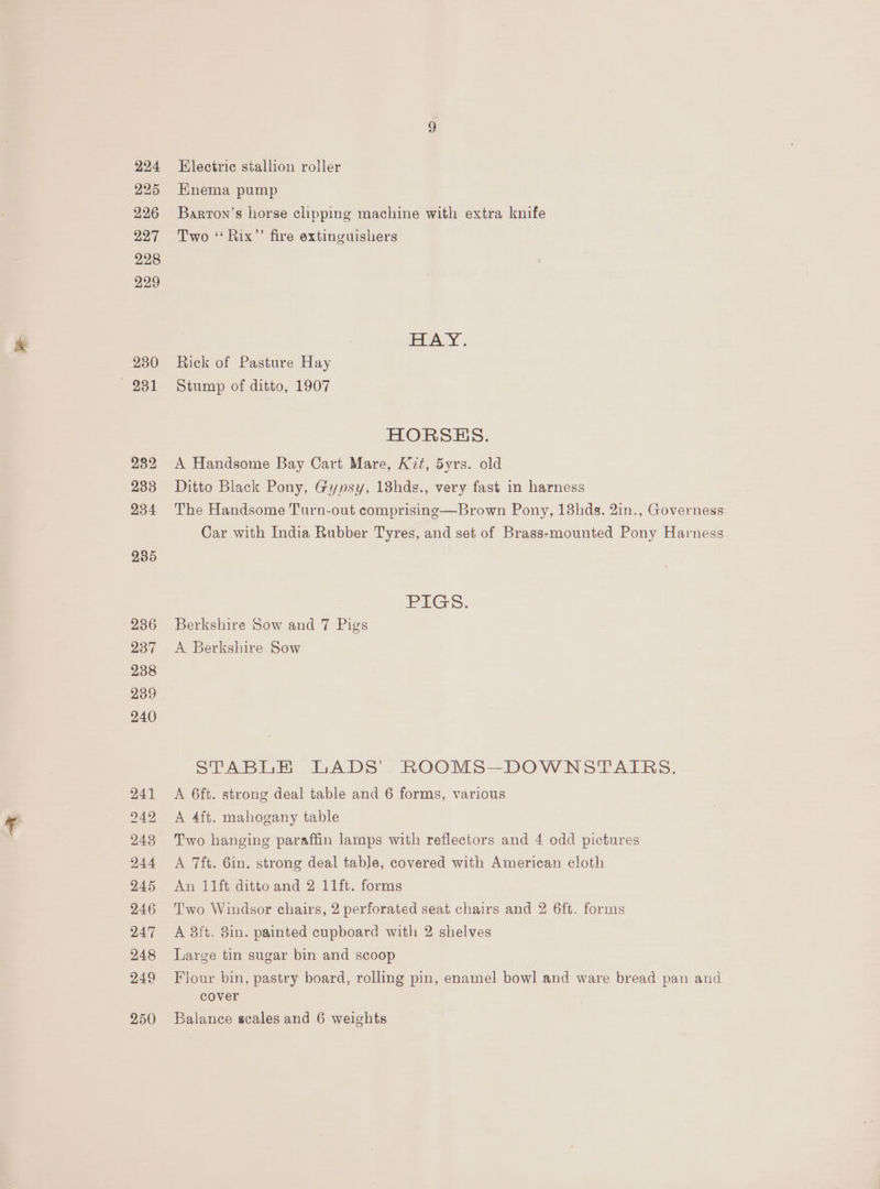 224 225 226 227 228 229 230 — 231 Electric stallion roller HKnema pump Barton’s horse clipping machine with extra knife Two ‘“‘ Rix’’ fire extinguishers EVAY . Rick of Pasture Hay Stump of ditto, 1907 HORSES. A Handsome Bay Cart Mare, Kit, 5yrs. old Ditto Black Pony, Gypsy, 13hds., very fast in harness The Handsome Turn-out comprisinge—Brown Pony, 13hds. 2in., Governess Car with India Rubber Tyres, and set of Brass-mounted Pony Harness PIGS: Berkshire Sow and 7 Pigs A Berkshire Sow STABLE LADS’, ROOMS—DOWNSTATRS. A 6ft. strong deal table and 6 forms, various A 4ft. mahogany table Two hanging paraffin lamps with reflectors and 4 odd pictures A 7ft. 6in. strong deal table, covered with American cloth An 11ft ditto and 2 11ft. forms Two Windsor chairs, 2 perforated seat chairs and 2 6ft. forms A 8ft. 8in. painted cupboard with 2 shelves Large tin sugar bin and scoop Flour bin, pastry board, rolling pin, enamel bowl and ware bread pan and cover