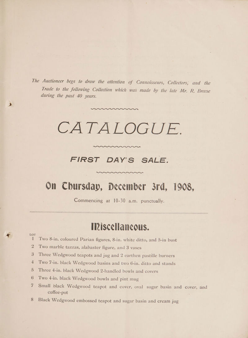 The Auctioneer begs to draw the attention of Connoisseurs, Collectors; and the Trade to the following Collection which was made by the late Mr. R. Breese during the past 40 years. SF RF is? Vi is Nt il ad dE ed Ws Gs ®, CATALOGUE. Dal Lalo Lah lola Lah Lah lola Pla Tole Tae ToL eel) FIRST DAY'S SALE. la lah ig la igh lal lal lala lan alla) On Chursday, December 3rd, 1908, Commencing at 10-30 a.m. punctually. Miscellaneous. wn Two 8-in. coloured Parian figures, 8-in. white ditto, and 5-in bust 2 Two marble tazzas, alabaster figure, and 3 vases 3 Three Wedgwood teapots and jug and 2 earthen pastille burners 4 Two 7-in. black Wedgwood basins and two 6-in. ditto and stands 9 Three 4-in. black Wedgwood 2-handled bowls and covers 6 Two 4-in. black Wedgwood bowls and pint mug 7 Small black Wedgwood teapot and cover, oval sugar basin and cover, and coffee-pot 8 Black Wedgwood embossed teapot and sugar basin and cream jug