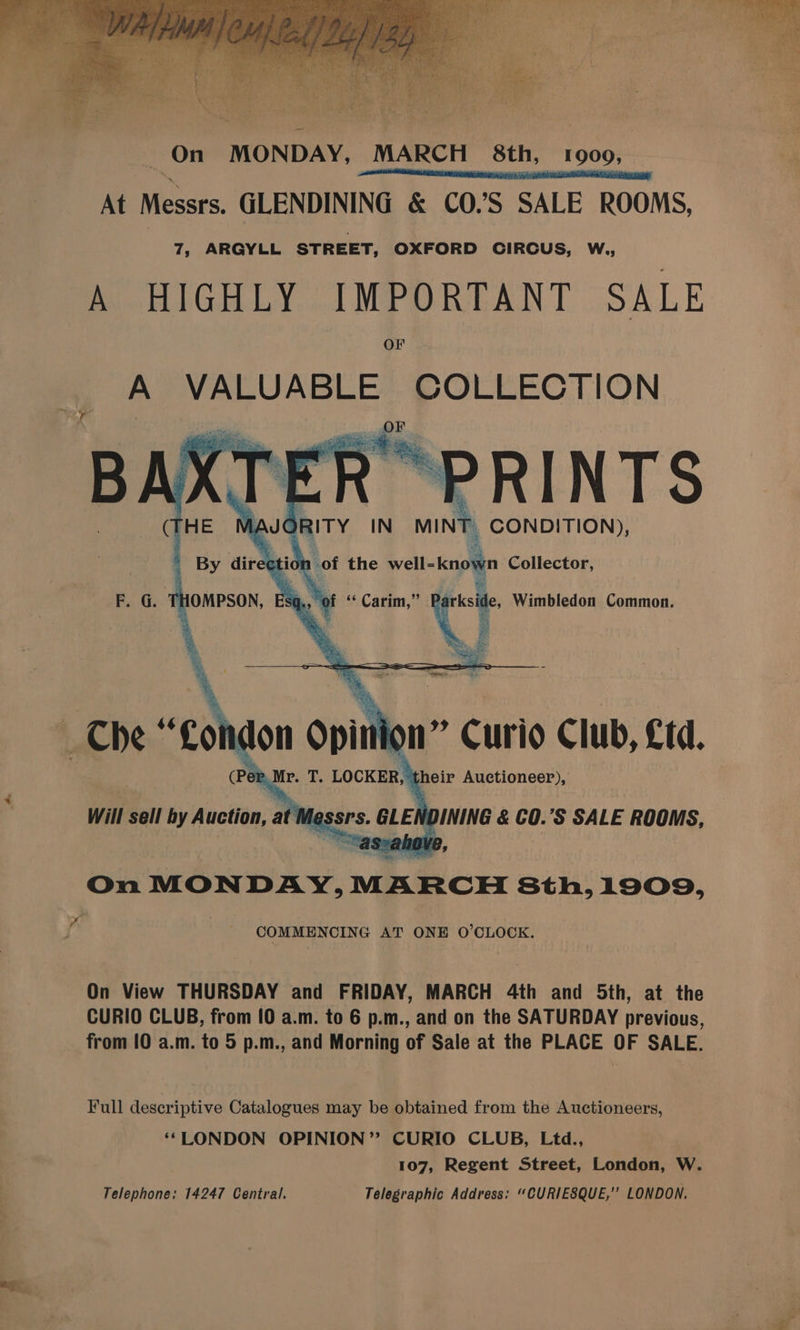 ‘On MONDAY, MARCH 8th, 1900, aashsaihdsaaneanennatemnasemimiititiaes At Messrs. GLENDINING &amp; CO.’S SALE ROOMS, 7, ARGYLL STREET, OXFORD CIRCUS, W., A HIGHLY IMPORTANT SALE OF A VALUABLE COLLECTION BAX RINTS ery IN| MINT CONDITION), iot of the well- knogn Collector, E. G. j 7 ., of 6s Carim, 99 D HOMPSON, g seksi, Wimbledon Common. _ Che “Goin lon opin ion” Curio Club, £td. wae 2, Mr. T. LOCKER, ’ their Auctioneer), Will sell by anelisy, at I flessrs. GLEh IDINING &amp; €0.’S SALE ROOMS, On MONDAY, MARCH Sth,1909, COMMENCING AT ONE O’CLOCK. On View THURSDAY and FRIDAY, MARCH 4th and 5th, at the CURIO CLUB, from [0 a.m. to 6 p.m., and on the SATURDAY previous, from 10 a.m. to 5 p.m., and Morning of Sale at the PLACE OF SALE. Full descriptive Catalogues may be obtained from the Auctioneers, ‘*LONDON OPINION’? CURIO CLUB, Ltd., 7 107, Regent Street, London, W. Telephone: 14247 Central. Telegraphic Address: “CURIESQUE,” LONDON.